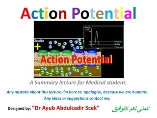 Action Potential
A Summary lecture for Medical student.
Designed by: “Dr Ayub Abdulcadir Scek”
Any mistake about this lecture I’m here to apologize, because we are humans.
Any ideas or suggestions contact me.
‫التوفيق‬ ‫لكم‬ ‫اتمنى‬
 