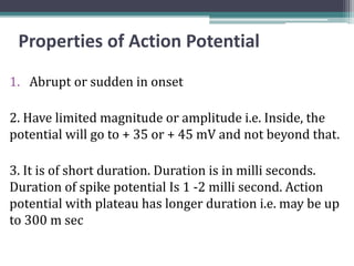 Properties of Action Potential
1. Abrupt or sudden in onset
2. Have limited magnitude or amplitude i.e. Inside, the
potential will go to + 35 or + 45 mV and not beyond that.
3. It is of short duration. Duration is in milli seconds.
Duration of spike potential Is 1 -2 milli second. Action
potential with plateau has longer duration i.e. may be up
to 300 m sec
 