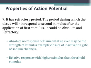 Properties of Action Potential
7. It has refractory period. The period during which the
tissue will not respond to second stimulus after the
application of first stimulus. It could be Absolute and
Refractory.
▫ Absolute no response of tissue what so ever may be the
strength of stimulus example closure of inactivation gate
of sodium channels.
▫ Relative response with higher stimulus than threshold
stimulus
 