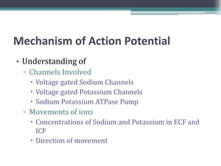 Mechanism of Action Potential
• Understanding of
▫ Channels Involved
 Voltage gated Sodium Channels
 Voltage gated Potassium Channels
 Sodium Potassium ATPase Pump
▫ Movements of ions
 Concentrations of Sodium and Potassium in ECF and
ICF
 Direction of movement
 