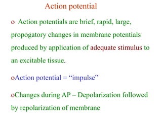 Action potential
o Action potentials are brief, rapid, large,
propogatory changes in membrane potentials
produced by application of adequate stimulus to
an excitable tissue.
oAction potential = “impulse”
oChanges during AP – Depolarization followed
by repolarization of membrane
 