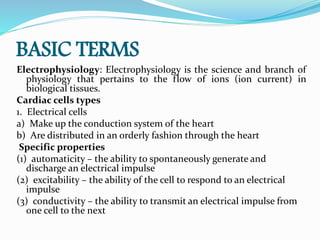BASIC TERMS
Electrophysiology: Electrophysiology is the science and branch of
physiology that pertains to the flow of ions (ion current) in
biological tissues.
Cardiac cells types
1. Electrical cells
a) Make up the conduction system of the heart
b) Are distributed in an orderly fashion through the heart
Specific properties
(1) automaticity – the ability to spontaneously generate and
discharge an electrical impulse
(2) excitability – the ability of the cell to respond to an electrical
impulse
(3) conductivity – the ability to transmit an electrical impulse from
one cell to the next
 
