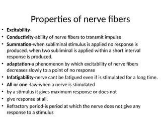 Properties of nerve fibers
• Excitability-
• Conductivity-ability of nerve fibers to transmit impulse
• Summation-when subliminal stimulus is applied no response is
produced. when two subliminal is applied within a short interval
response is produced.
• adaptation-a phenomenon by which excitability of nerve fibers
decreases slowly to a point of no response
• Infatigability-nerve cant be fatigued even if is stimulated for a long time.
• All or one -law-when a nerve is stimulated
• by a stimulus it gives maximum response or does not
• give response at all.
• Refractory period-is period at which the nerve does not give any
response to a stimulus
 