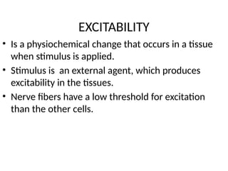 EXCITABILITY
• Is a physiochemical change that occurs in a tissue
when stimulus is applied.
• Stimulus is an external agent, which produces
excitability in the tissues.
• Nerve fibers have a low threshold for excitation
than the other cells.
 