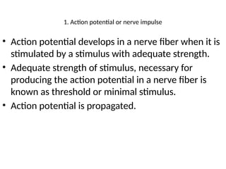 1. Action potential or nerve impulse
• Action potential develops in a nerve fiber when it is
stimulated by a stimulus with adequate strength.
• Adequate strength of stimulus, necessary for
producing the action potential in a nerve fiber is
known as threshold or minimal stimulus.
• Action potential is propagated.
 