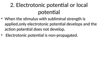 • When the stimulus with subliminal strength is
applied,only electrotonic potential develops and the
action potential does not develop.
• Electrotonic potential is non-propagated.
2. Electrotonic potential or local
potential
 