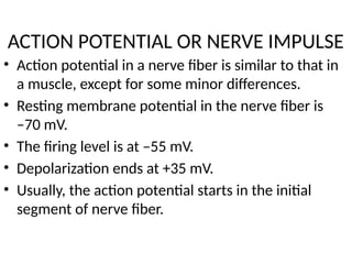 ACTION POTENTIAL OR NERVE IMPULSE
• Action potential in a nerve fiber is similar to that in
a muscle, except for some minor differences.
• Resting membrane potential in the nerve fiber is
–70 mV.
• The firing level is at –55 mV.
• Depolarization ends at +35 mV.
• Usually, the action potential starts in the initial
segment of nerve fiber.
 