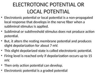 ELECTROTONIC POTENTIAL OR
LOCAL POTENTIAL
• Electrotonic potential or local potential is a non-propagated
local response that develops in the nerve fiber when a
subliminal stimulus is applied.
• Subliminal or subthreshold stimulus does not produce action
potential.
• But, it alters the resting membrane potential and produces
slight depolarization for about 7 mV.
• This slight depolarized state is called electrotonic potential.
• Firing level is reached only if depolarization occurs up to 15
mV.
• Then only action potential can develop.
• Electrotonic potential is a graded potential
 