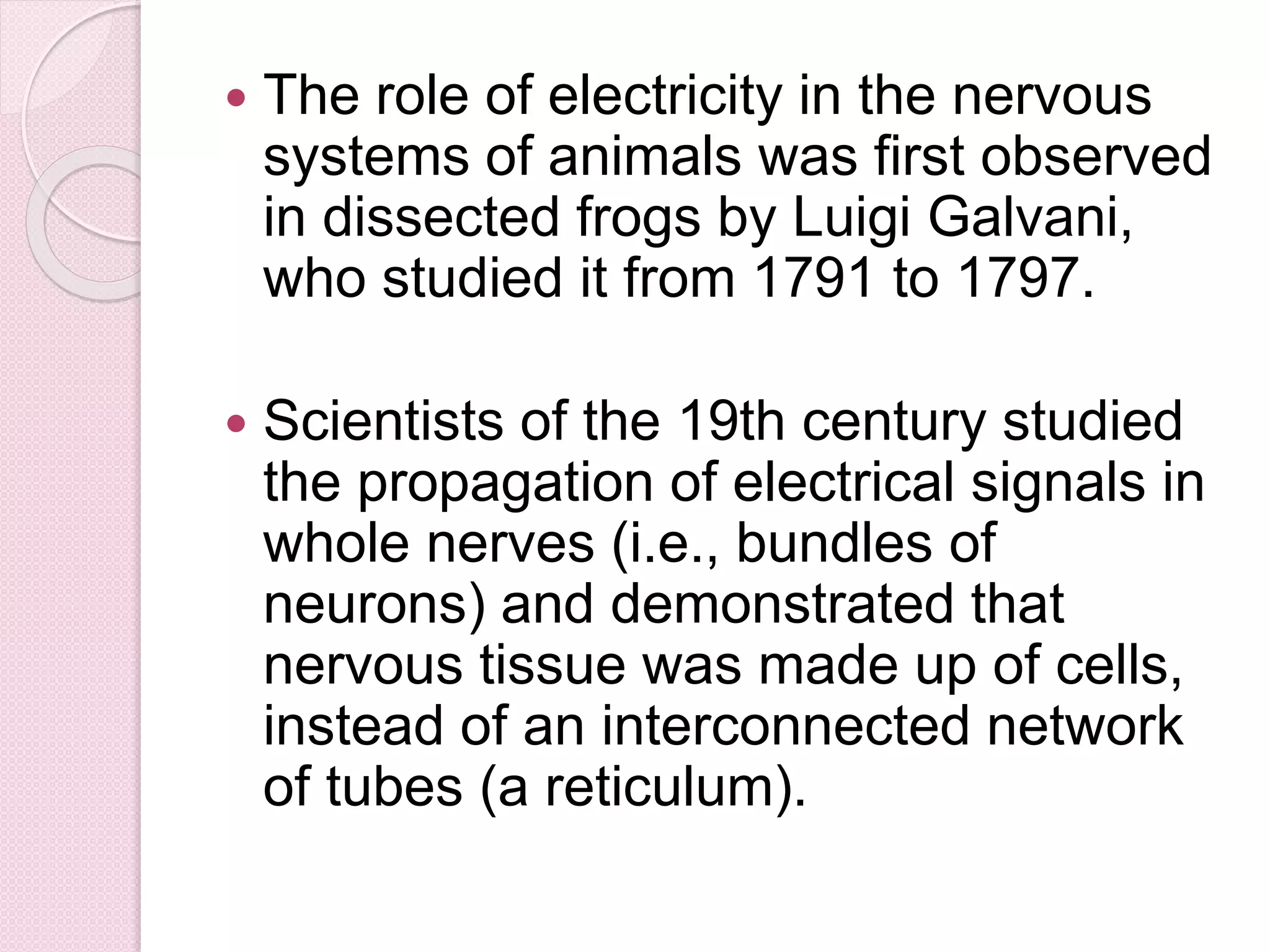  The role of electricity in the nervous 
systems of animals was first observed 
in dissected frogs by Luigi Galvani, 
who studied it from 1791 to 1797. 
 Scientists of the 19th century studied 
the propagation of electrical signals in 
whole nerves (i.e., bundles of 
neurons) and demonstrated that 
nervous tissue was made up of cells, 
instead of an interconnected network 
of tubes (a reticulum). 
 