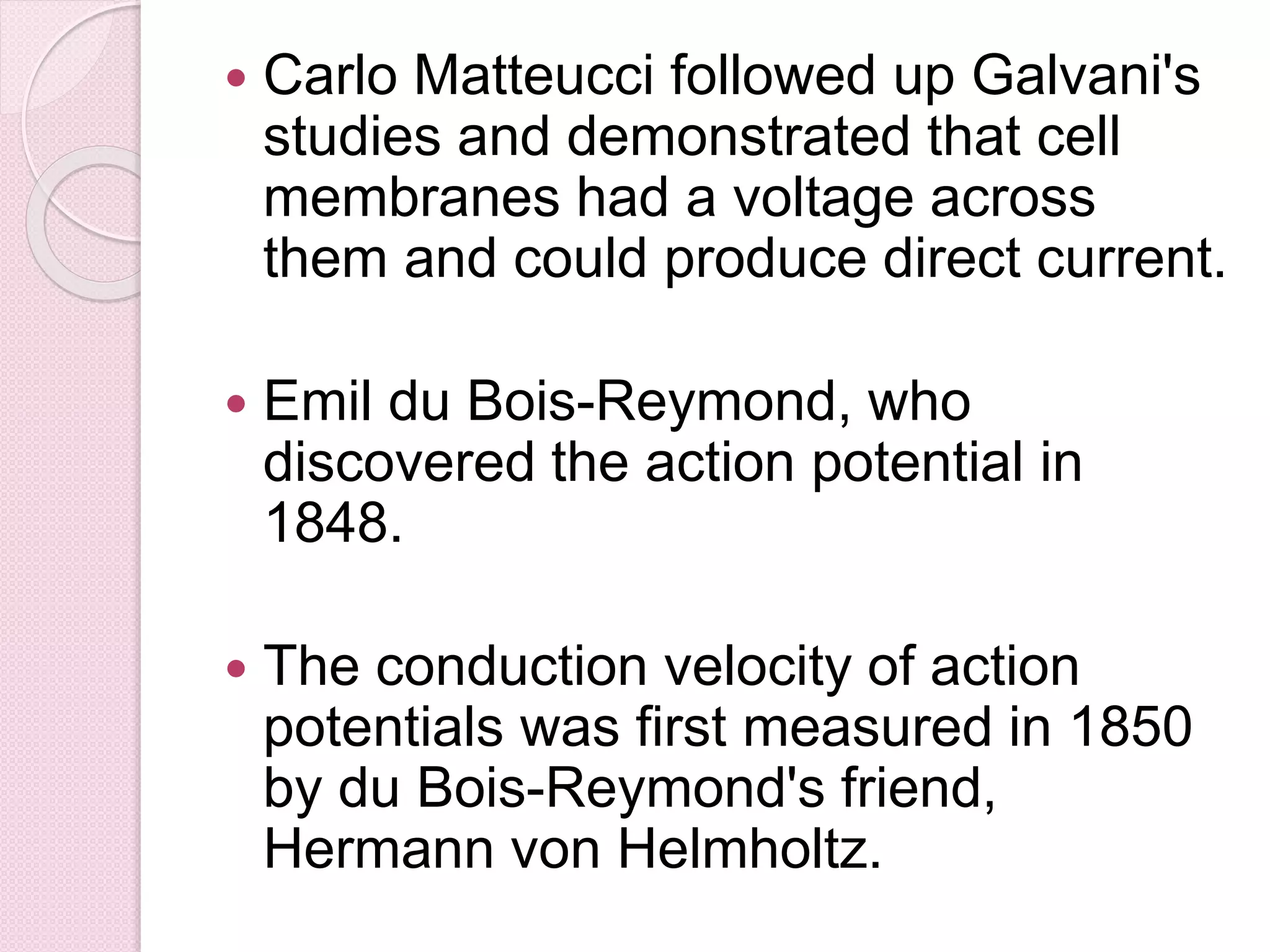  Carlo Matteucci followed up Galvani's 
studies and demonstrated that cell 
membranes had a voltage across 
them and could produce direct current. 
 Emil du Bois-Reymond, who 
discovered the action potential in 
1848. 
 The conduction velocity of action 
potentials was first measured in 1850 
by du Bois-Reymond's friend, 
Hermann von Helmholtz. 
 