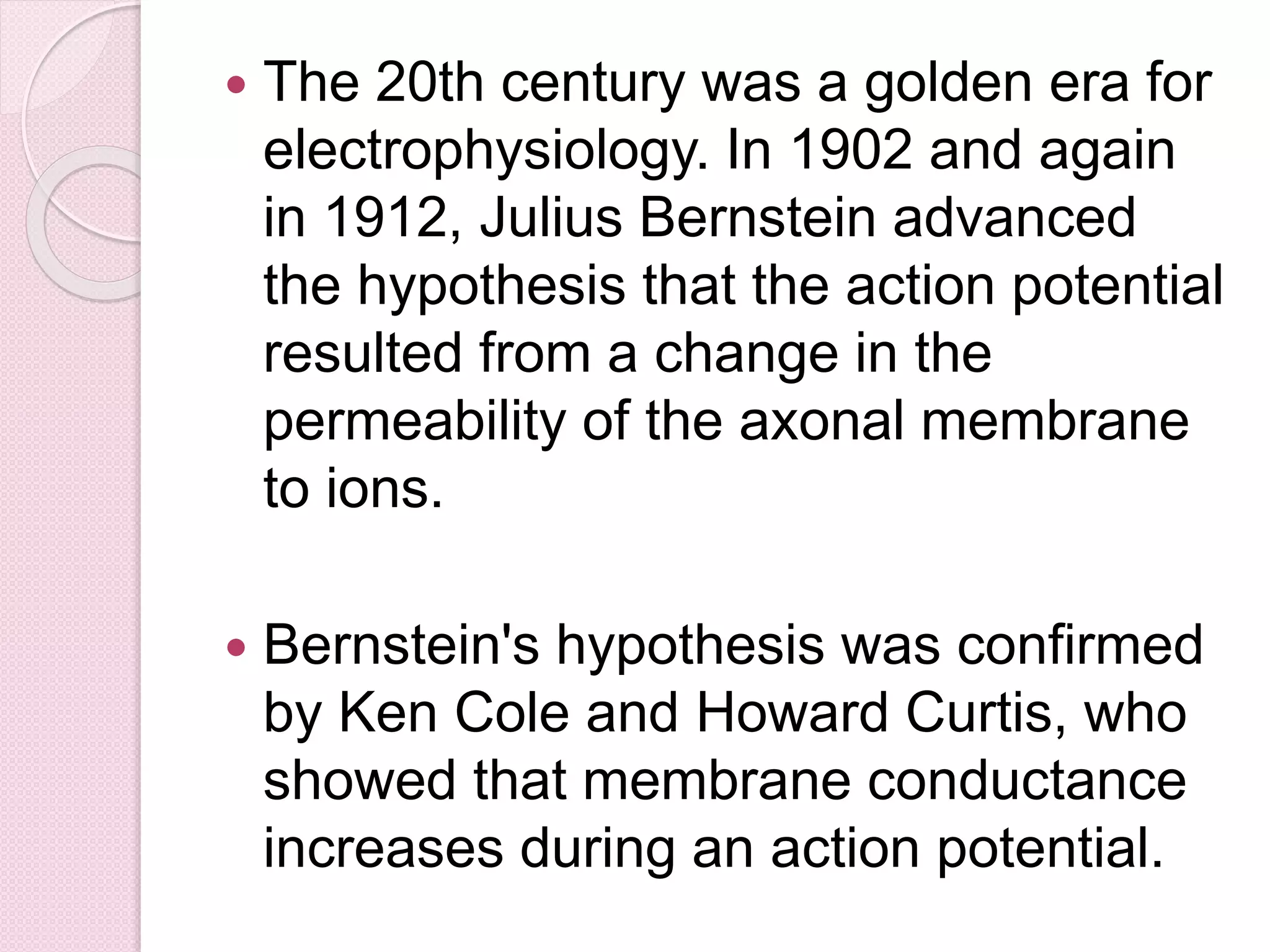  The 20th century was a golden era for 
electrophysiology. In 1902 and again 
in 1912, Julius Bernstein advanced 
the hypothesis that the action potential 
resulted from a change in the 
permeability of the axonal membrane 
to ions. 
 Bernstein's hypothesis was confirmed 
by Ken Cole and Howard Curtis, who 
showed that membrane conductance 
increases during an action potential. 
 