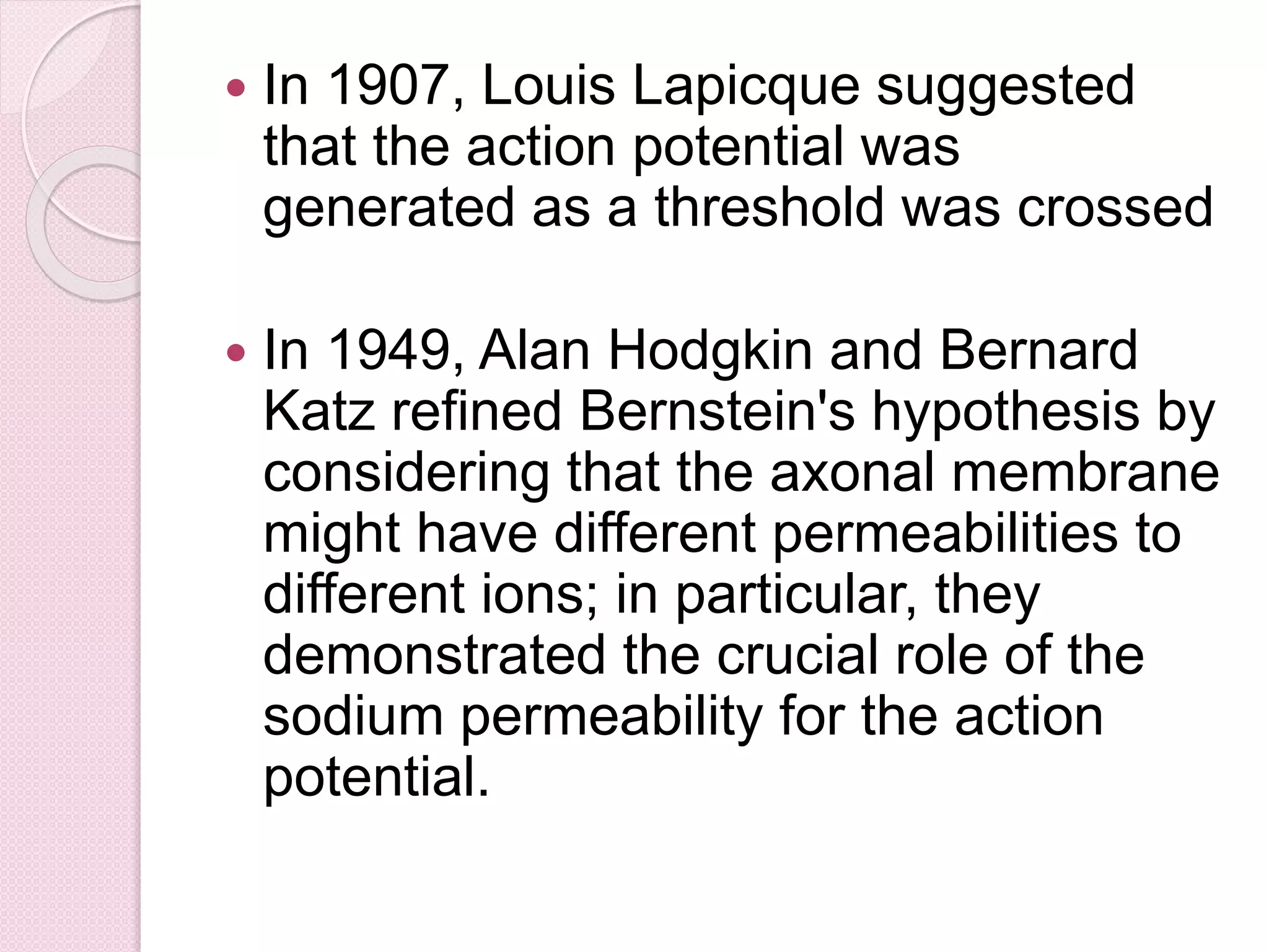  In 1907, Louis Lapicque suggested 
that the action potential was 
generated as a threshold was crossed 
 In 1949, Alan Hodgkin and Bernard 
Katz refined Bernstein's hypothesis by 
considering that the axonal membrane 
might have different permeabilities to 
different ions; in particular, they 
demonstrated the crucial role of the 
sodium permeability for the action 
potential. 
 