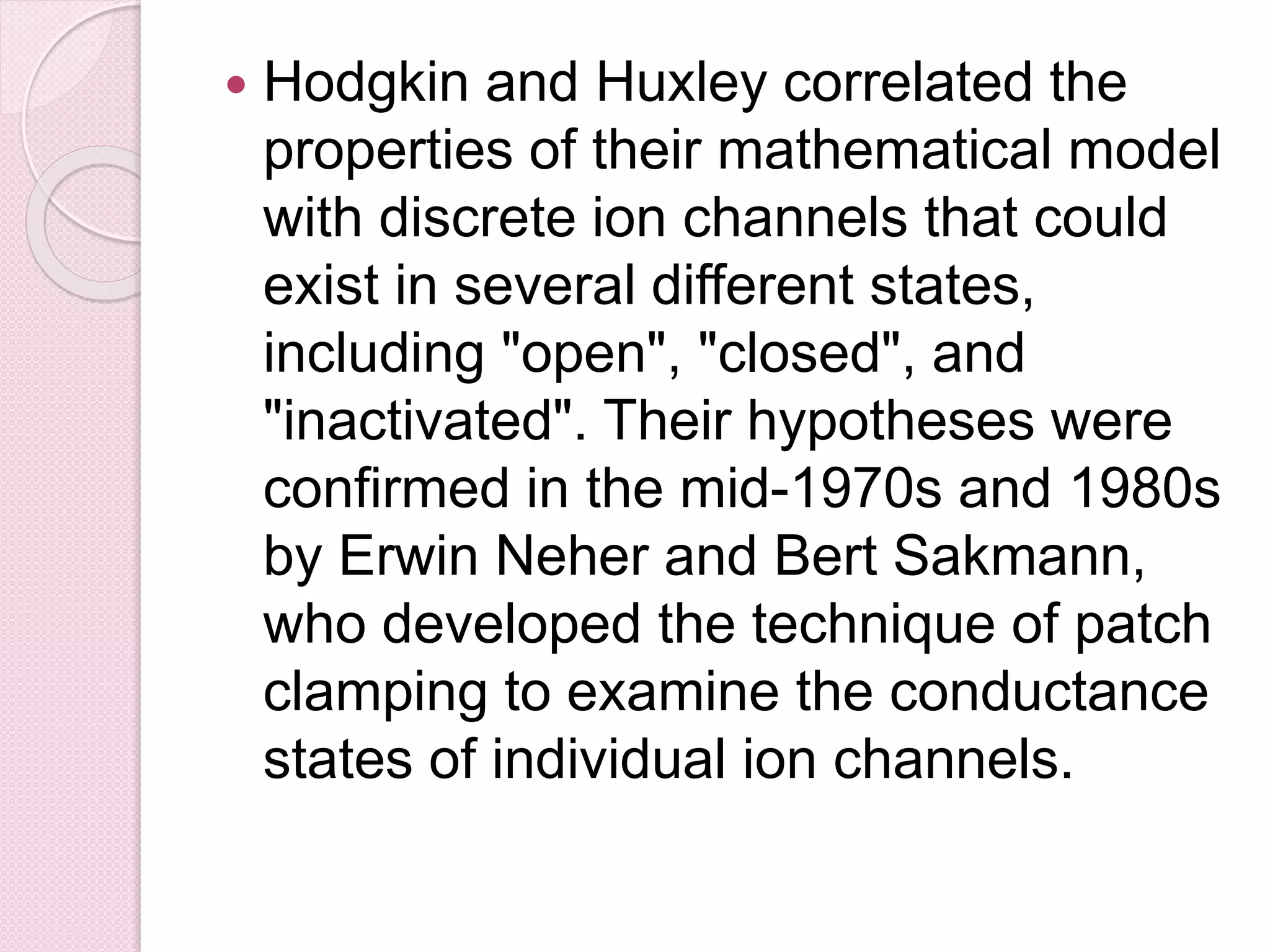  Hodgkin and Huxley correlated the 
properties of their mathematical model 
with discrete ion channels that could 
exist in several different states, 
including "open", "closed", and 
"inactivated". Their hypotheses were 
confirmed in the mid-1970s and 1980s 
by Erwin Neher and Bert Sakmann, 
who developed the technique of patch 
clamping to examine the conductance 
states of individual ion channels. 
 