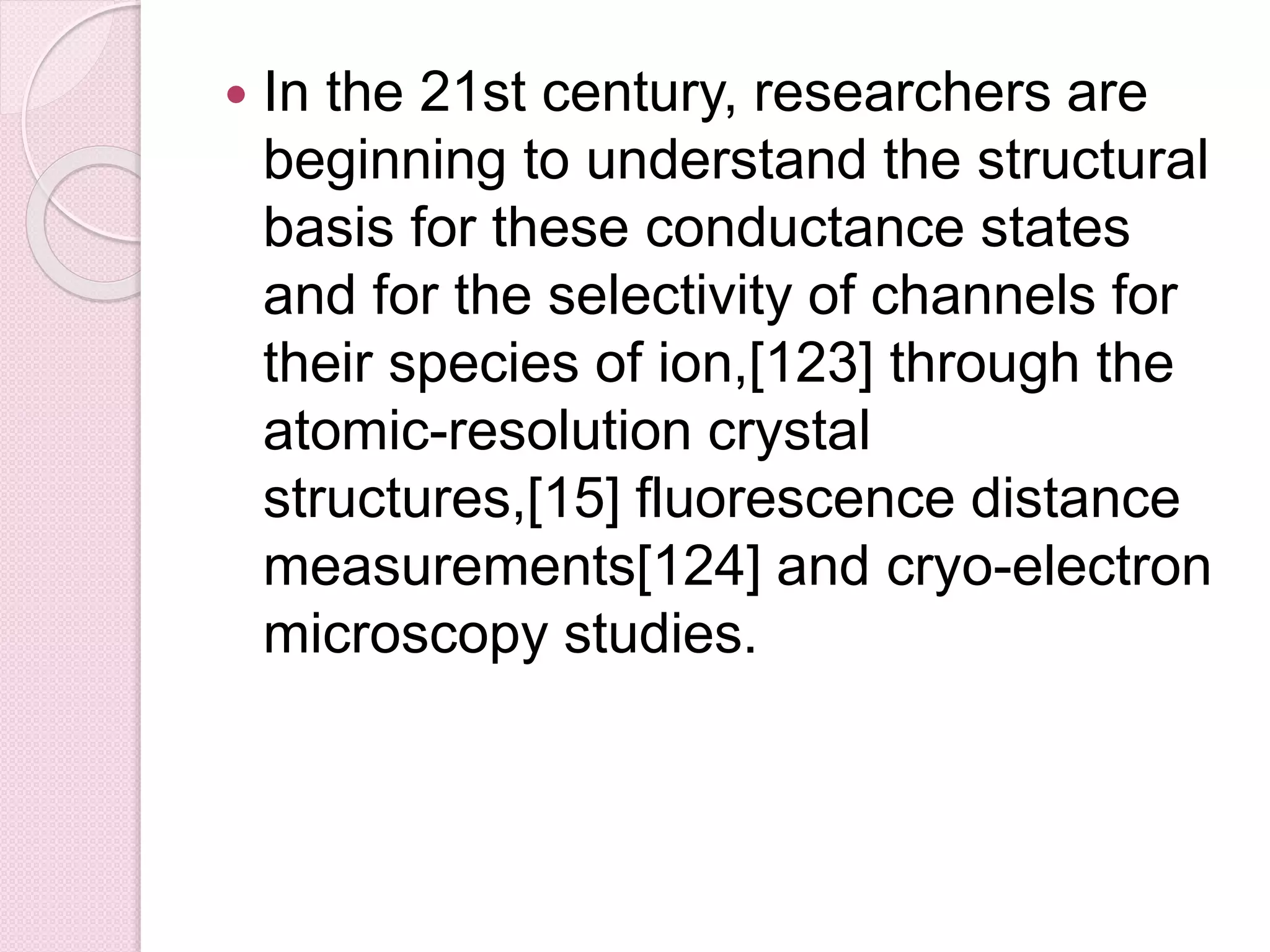  In the 21st century, researchers are 
beginning to understand the structural 
basis for these conductance states 
and for the selectivity of channels for 
their species of ion,[123] through the 
atomic-resolution crystal 
structures,[15] fluorescence distance 
measurements[124] and cryo-electron 
microscopy studies. 
 
