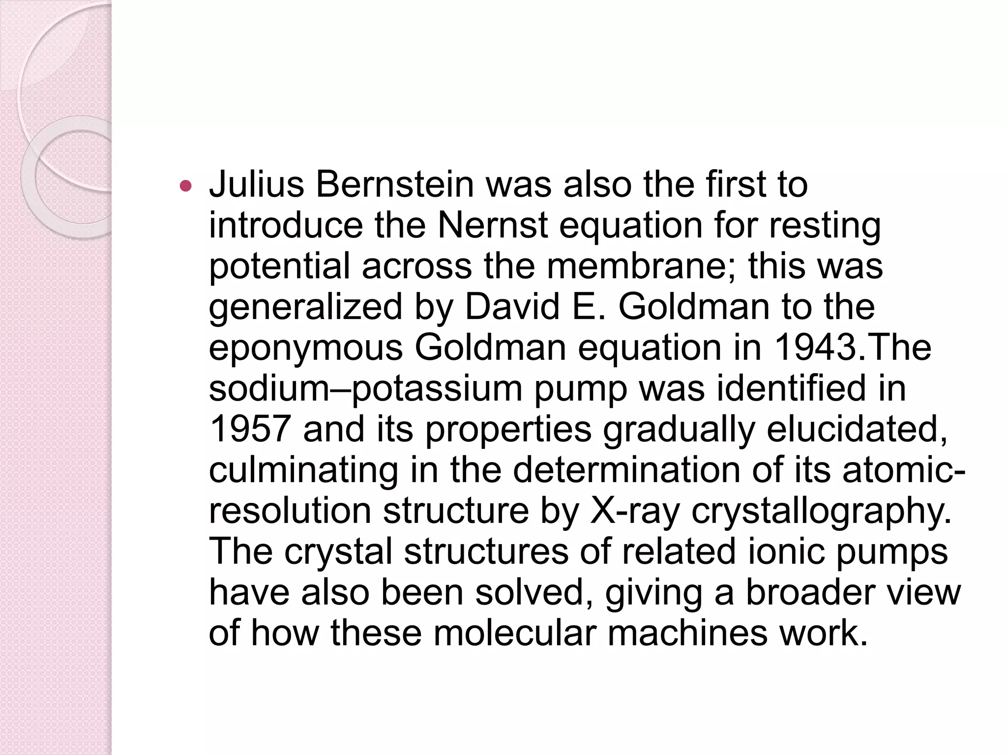  Julius Bernstein was also the first to 
introduce the Nernst equation for resting 
potential across the membrane; this was 
generalized by David E. Goldman to the 
eponymous Goldman equation in 1943.The 
sodium–potassium pump was identified in 
1957 and its properties gradually elucidated, 
culminating in the determination of its atomic-resolution 
structure by X-ray crystallography. 
The crystal structures of related ionic pumps 
have also been solved, giving a broader view 
of how these molecular machines work. 
 