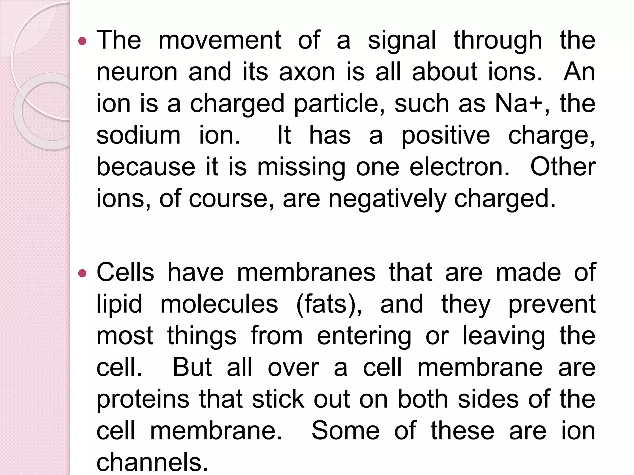  The movement of a signal through the 
neuron and its axon is all about ions. An 
ion is a charged particle, such as Na+, the 
sodium ion. It has a positive charge, 
because it is missing one electron. Other 
ions, of course, are negatively charged. 
 Cells have membranes that are made of 
lipid molecules (fats), and they prevent 
most things from entering or leaving the 
cell. But all over a cell membrane are 
proteins that stick out on both sides of the 
cell membrane. Some of these are ion 
channels. 
 