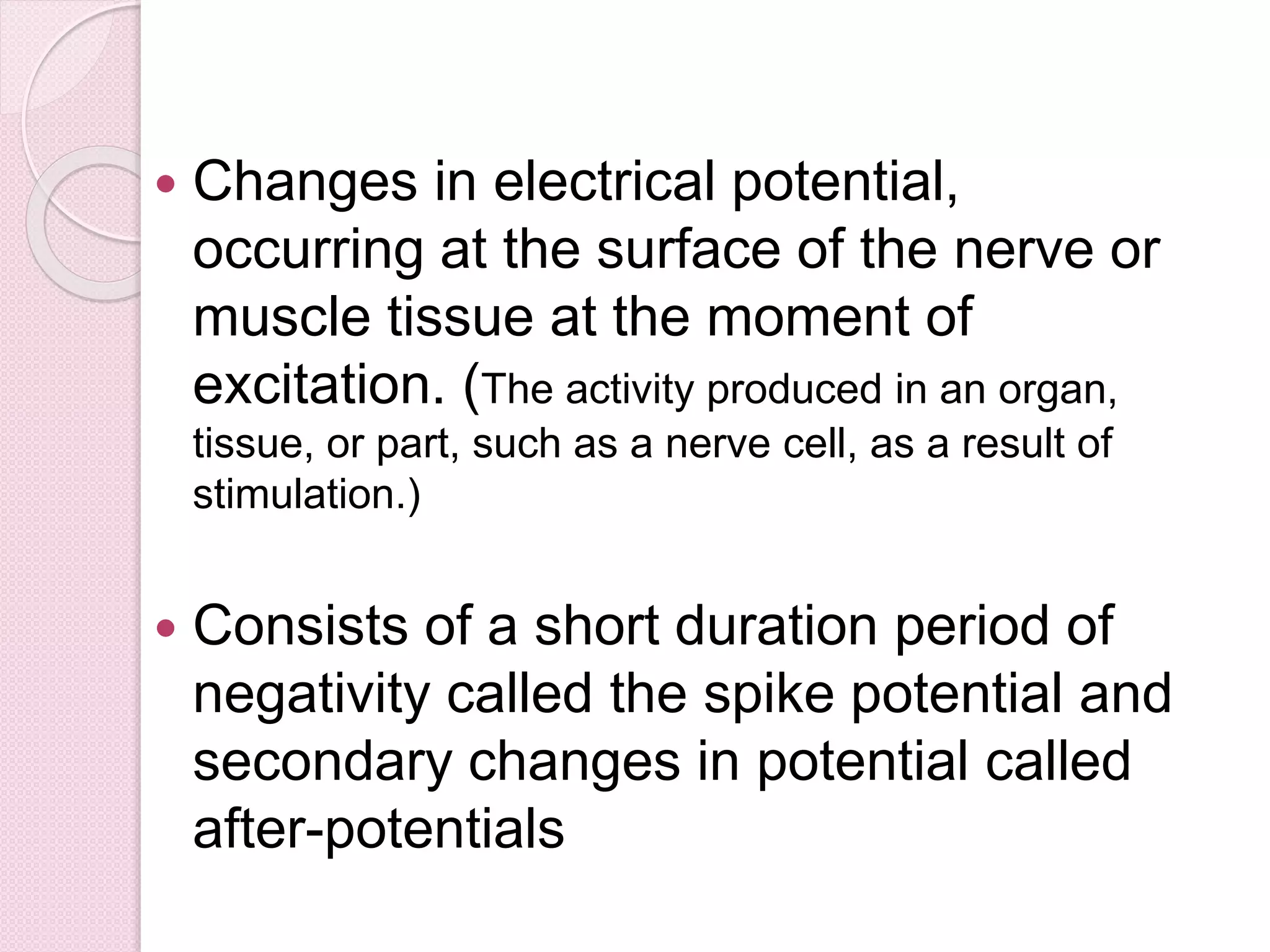  Changes in electrical potential, 
occurring at the surface of the nerve or 
muscle tissue at the moment of 
excitation. (The activity produced in an organ, 
tissue, or part, such as a nerve cell, as a result of 
stimulation.) 
 Consists of a short duration period of 
negativity called the spike potential and 
secondary changes in potential called 
after-potentials 
 