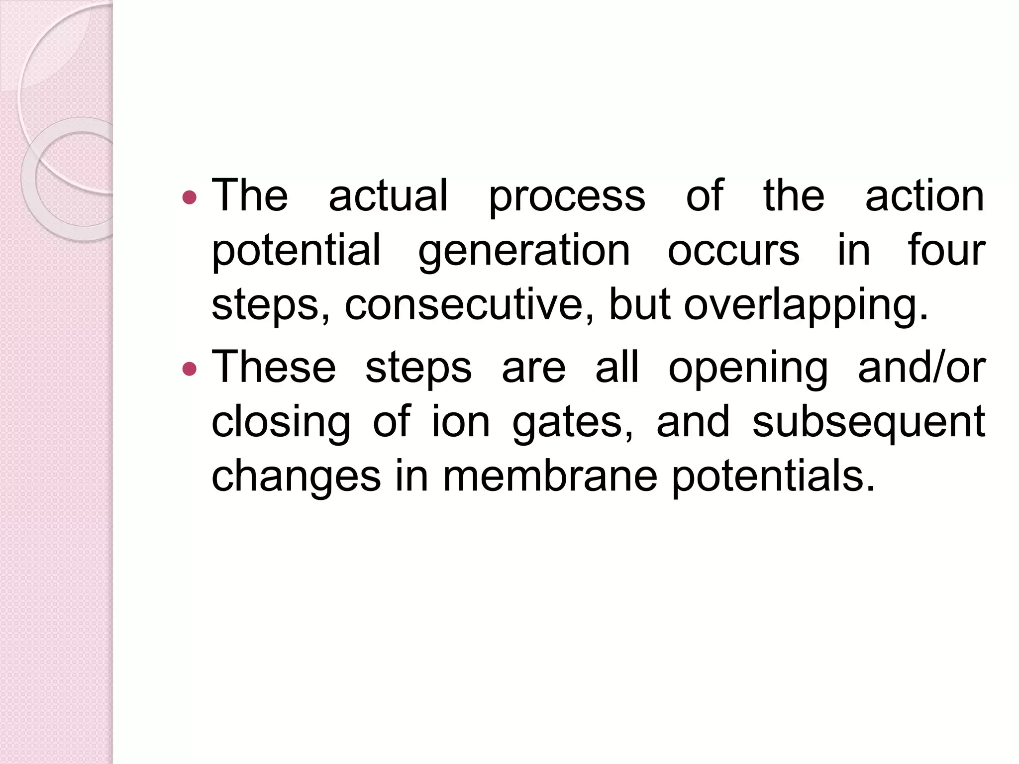  The actual process of the action 
potential generation occurs in four 
steps, consecutive, but overlapping. 
 These steps are all opening and/or 
closing of ion gates, and subsequent 
changes in membrane potentials. 
 