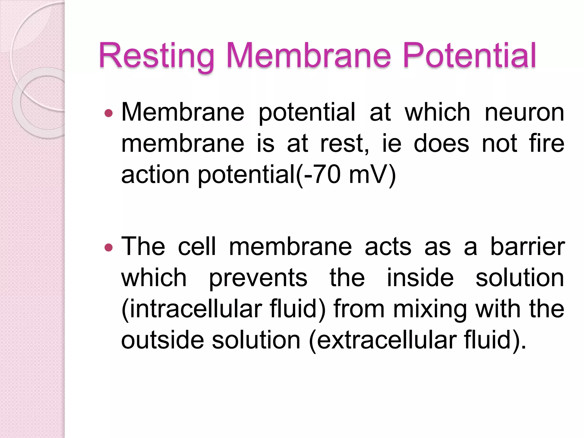 Resting Membrane Potential 
 Membrane potential at which neuron 
membrane is at rest, ie does not fire 
action potential(-70 mV) 
 The cell membrane acts as a barrier 
which prevents the inside solution 
(intracellular fluid) from mixing with the 
outside solution (extracellular fluid). 
 