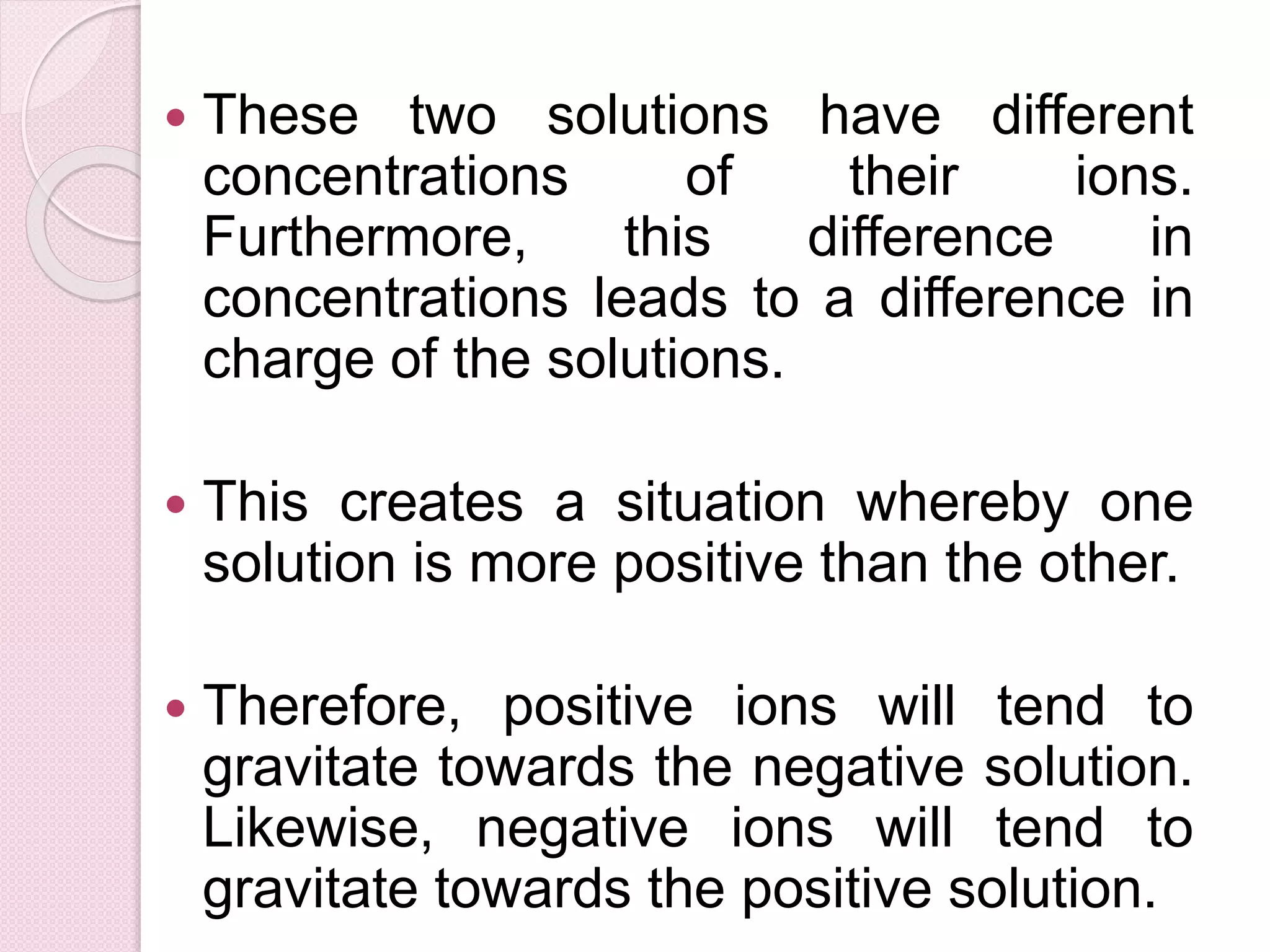  These two solutions have different 
concentrations of their ions. 
Furthermore, this difference in 
concentrations leads to a difference in 
charge of the solutions. 
 This creates a situation whereby one 
solution is more positive than the other. 
 Therefore, positive ions will tend to 
gravitate towards the negative solution. 
Likewise, negative ions will tend to 
gravitate towards the positive solution. 
 