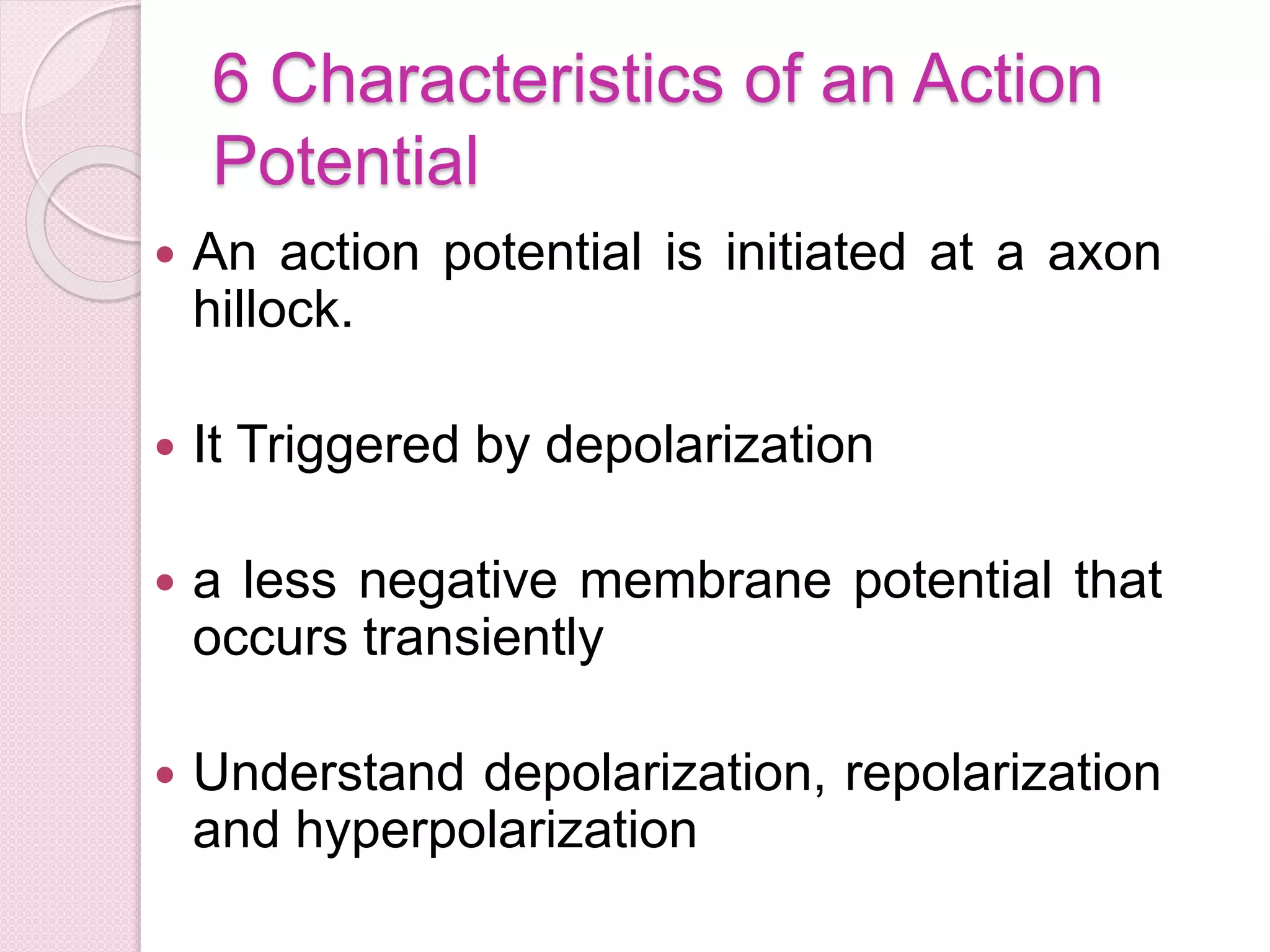 6 Characteristics of an Action 
Potential 
 An action potential is initiated at a axon 
hillock. 
 It Triggered by depolarization 
 a less negative membrane potential that 
occurs transiently 
 Understand depolarization, repolarization 
and hyperpolarization 
 