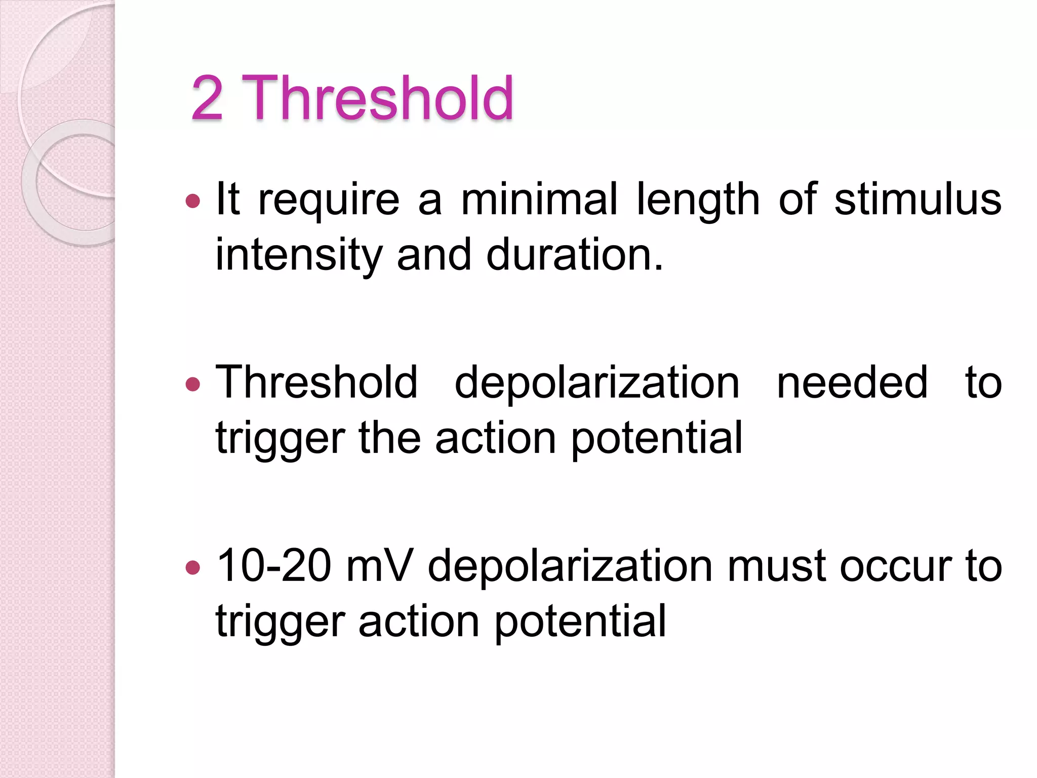 2 Threshold 
 It require a minimal length of stimulus 
intensity and duration. 
 Threshold depolarization needed to 
trigger the action potential 
 10-20 mV depolarization must occur to 
trigger action potential 
 