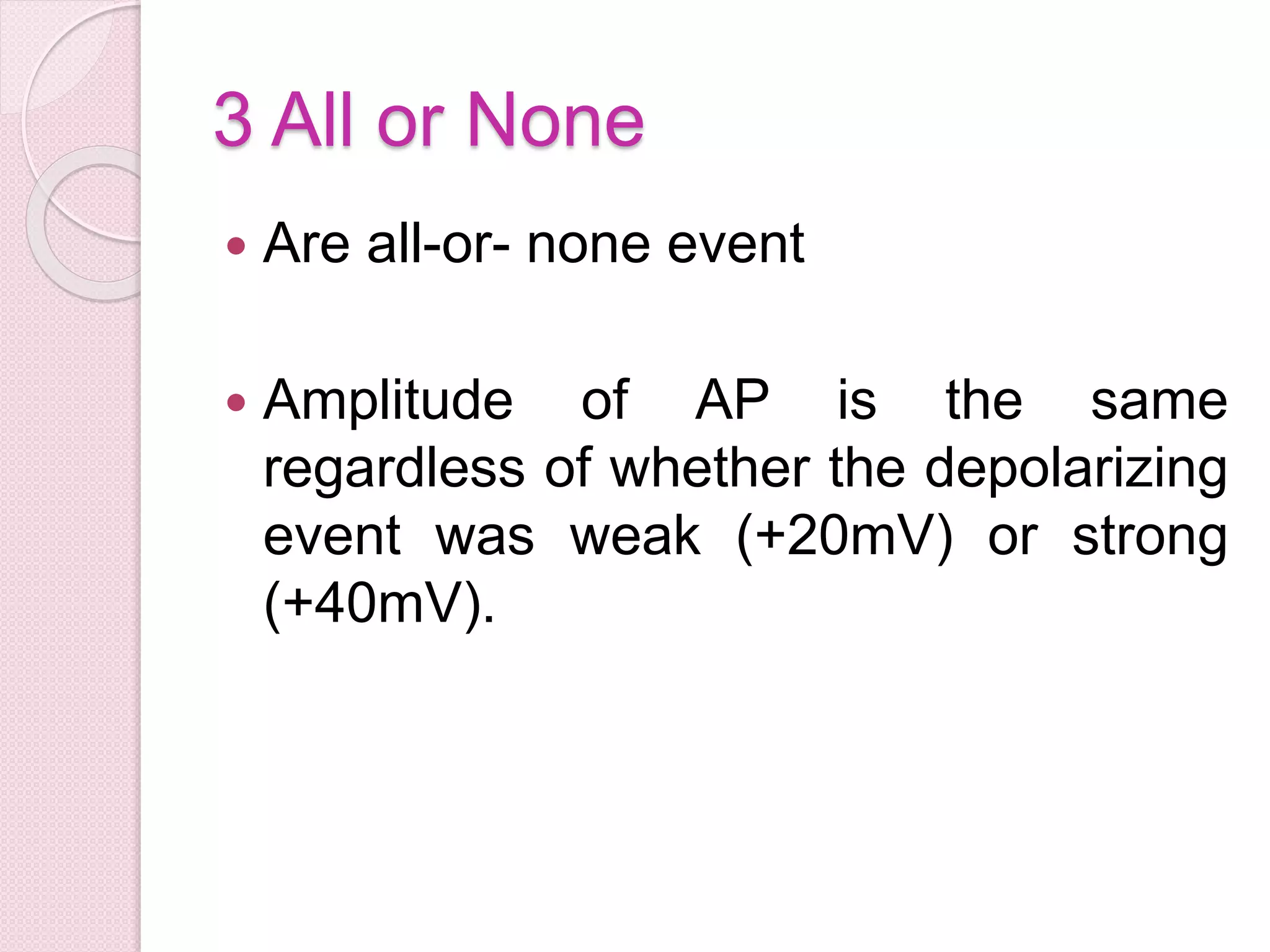 3 All or None 
 Are all-or- none event 
 Amplitude of AP is the same 
regardless of whether the depolarizing 
event was weak (+20mV) or strong 
(+40mV). 
 