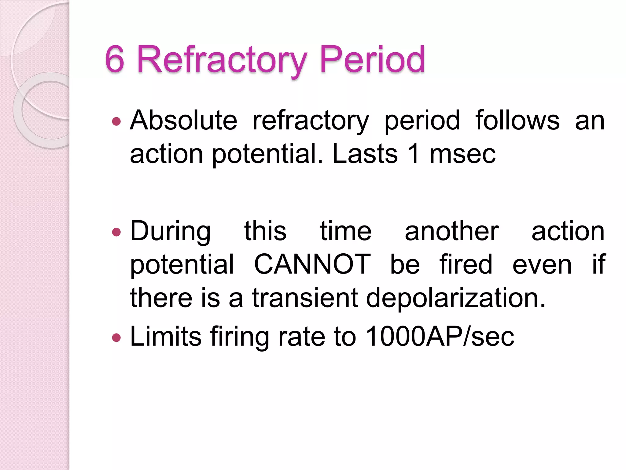6 Refractory Period 
 Absolute refractory period follows an 
action potential. Lasts 1 msec 
 During this time another action 
potential CANNOT be fired even if 
there is a transient depolarization. 
 Limits firing rate to 1000AP/sec 
 
