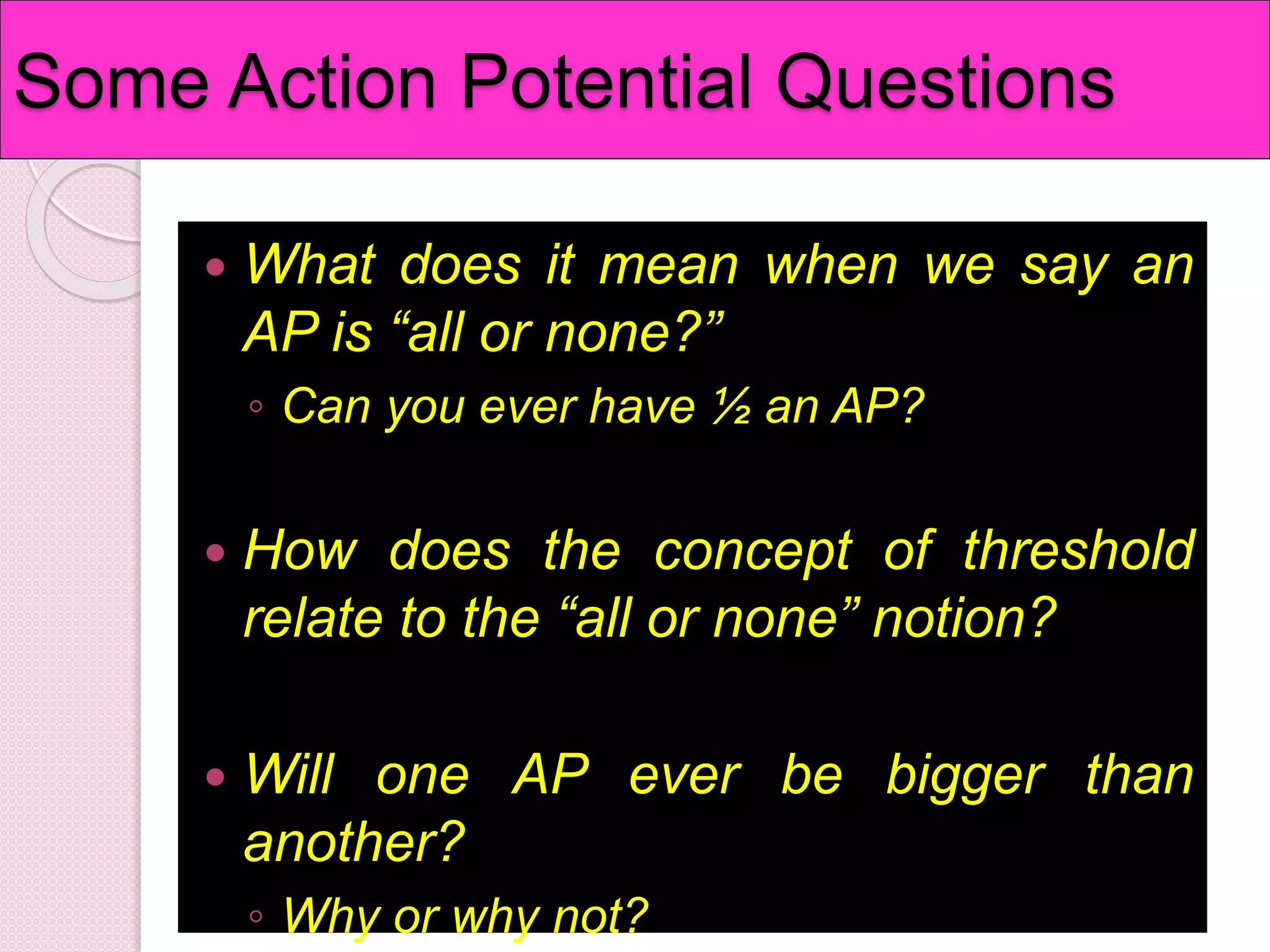 Some Action Potential Questions 
 What does it mean when we say an 
AP is “all or none?” 
◦ Can you ever have ½ an AP? 
 How does the concept of threshold 
relate to the “all or none” notion? 
 Will one AP ever be bigger than 
another? 
◦ Why or why not? 
 