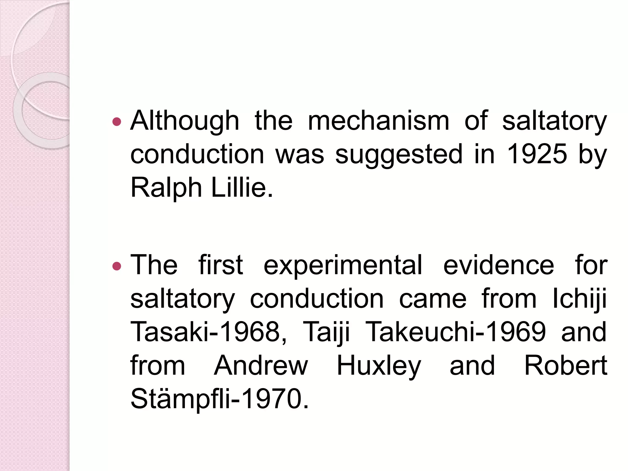  Although the mechanism of saltatory 
conduction was suggested in 1925 by 
Ralph Lillie. 
 The first experimental evidence for 
saltatory conduction came from Ichiji 
Tasaki-1968, Taiji Takeuchi-1969 and 
from Andrew Huxley and Robert 
Stämpfli-1970. 
 