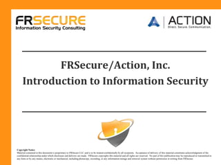 FRSecure/Action, Inc.  Introduction to Information Security Copyright Notice Material contained in this document is proprietary to FRSecure LLC and is to be treated confidentially by all recipients.  Acceptance of delivery of this material constitutes acknowledgment of the confidential relationship under which disclosure and delivery are made.  FRSecure copyrights this material and all rights are reserved.  No part of this publication may be reproduced or transmitted in any form or by any means, electronic or mechanical, including photocopy, recording, or any information storage and retrieval system without permission in writing from FRSecure. 