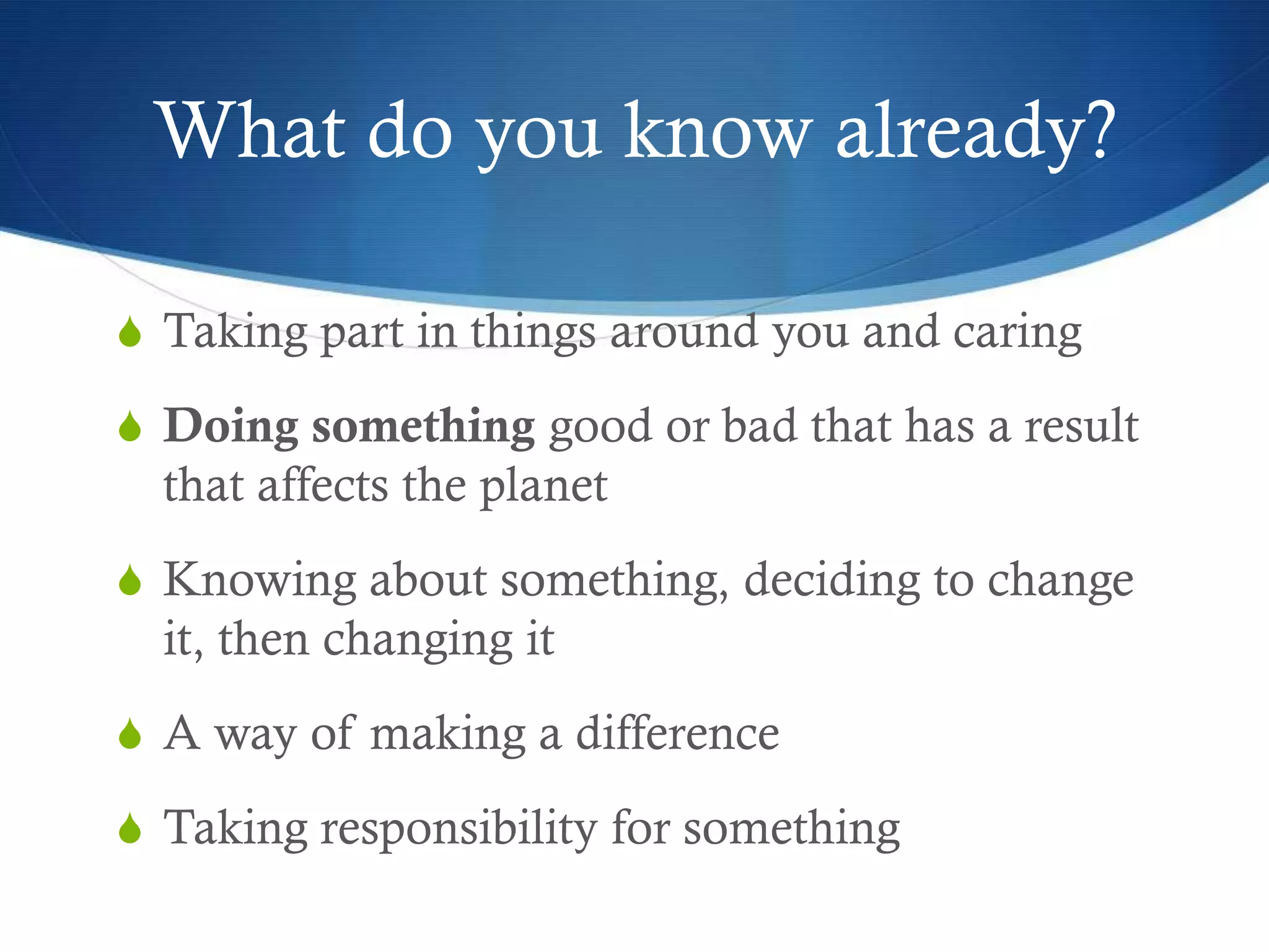 What do you know already?

S Taking part in things around you and caring

S Doing something good or bad that has a result
  that affects the planet
S Knowing about something, deciding to change
  it, then changing it
S A way of making a difference

S Taking responsibility for something
 