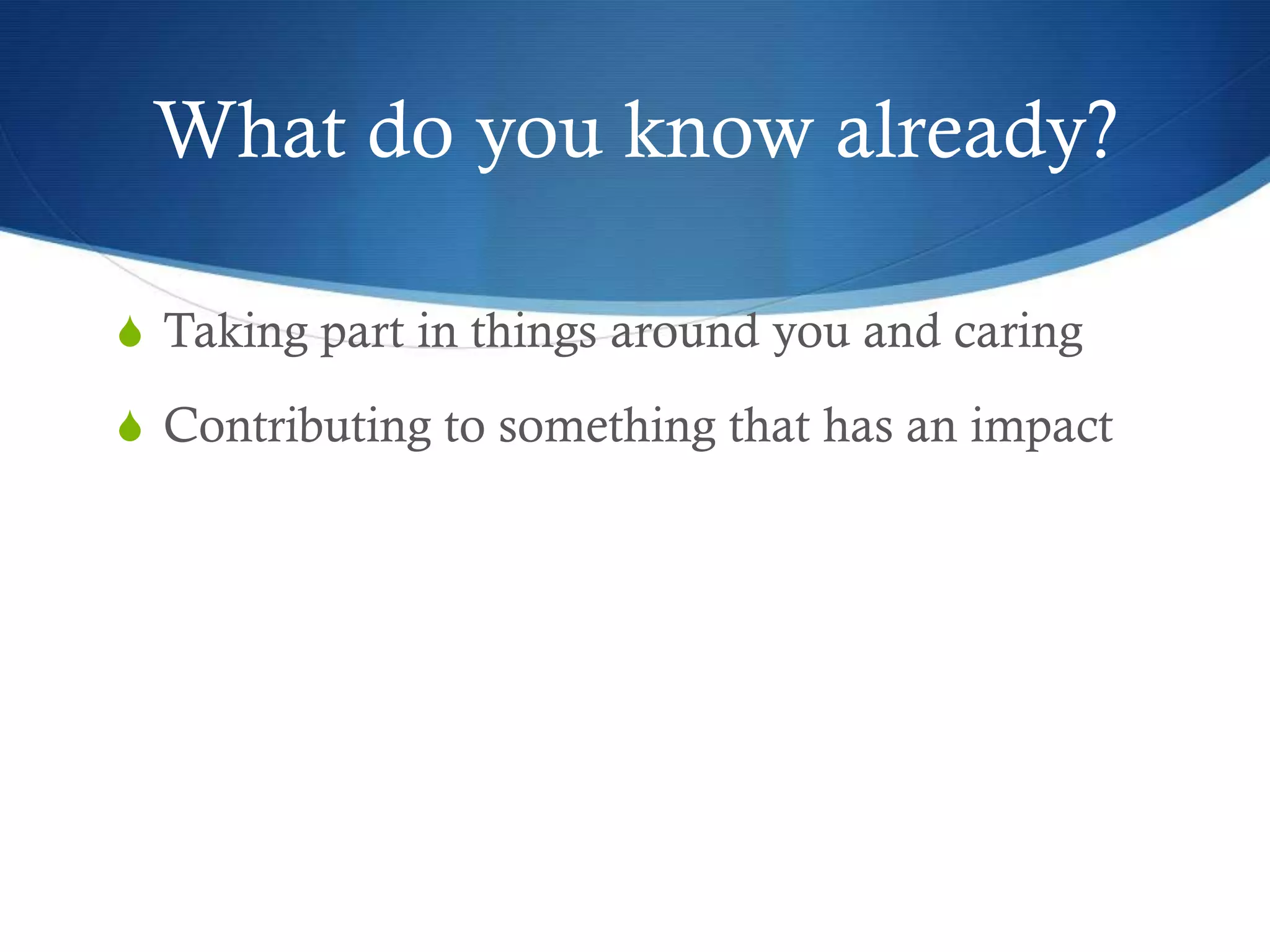 What do you know already?

S Taking part in things around you and caring

S Contributing to something that has an impact
 