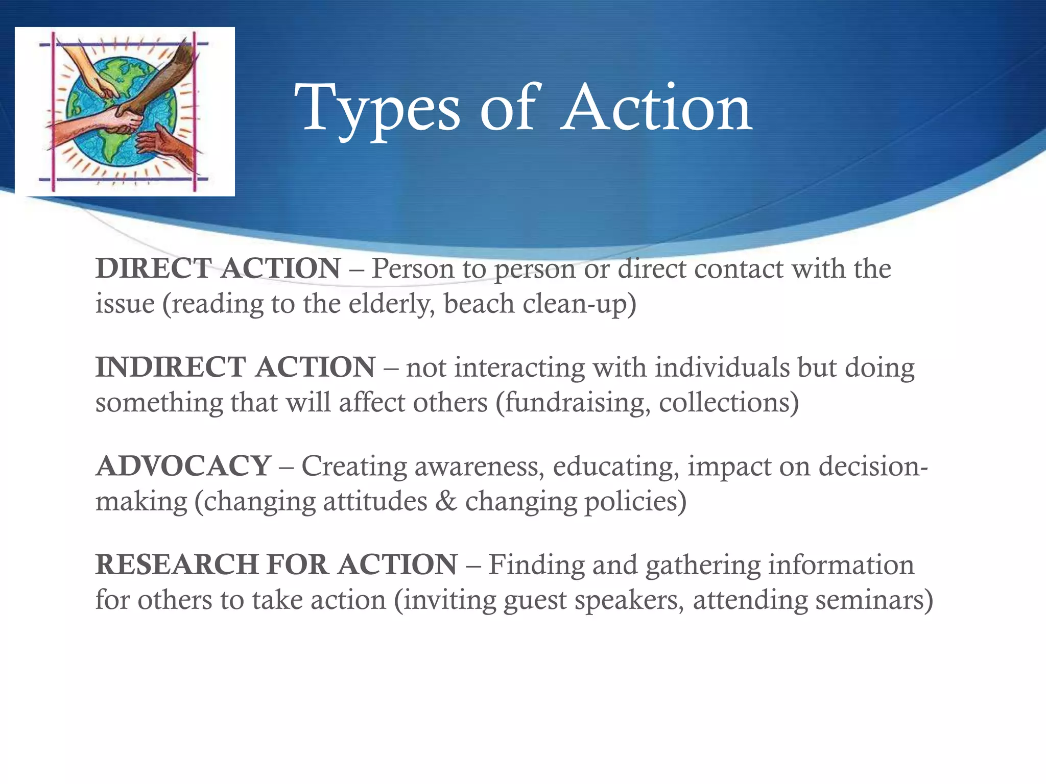 Types of Action

DIRECT ACTION – Person to person or direct contact with the
issue (reading to the elderly, beach clean-up)

INDIRECT ACTION – not interacting with individuals but doing
something that will affect others (fundraising, collections)

ADVOCACY – Creating awareness, educating, impact on decision-
making (changing attitudes & changing policies)

RESEARCH FOR ACTION – Finding and gathering information
for others to take action (inviting guest speakers, attending seminars)
 