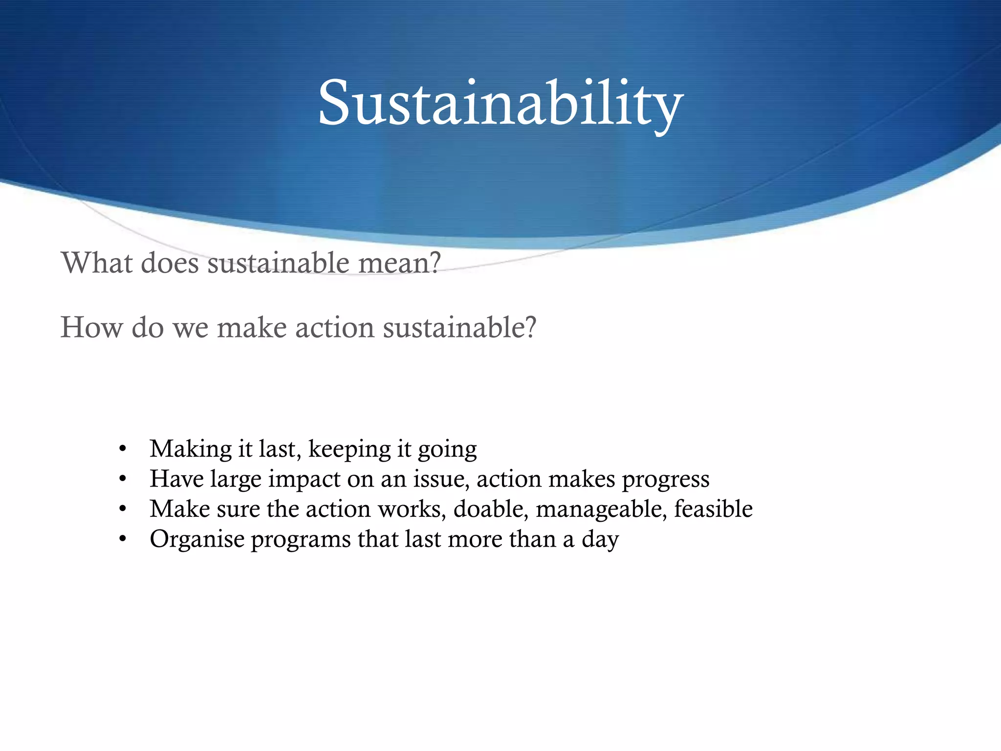 Sustainability

What does sustainable mean?

How do we make action sustainable?


    •   Making it last, keeping it going
    •   Have large impact on an issue, action makes progress
    •   Make sure the action works, doable, manageable, feasible
    •   Organise programs that last more than a day
 