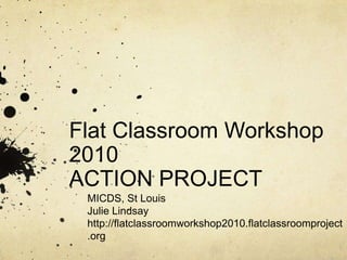 Flat Classroom Workshop 2010ACTION PROJECT MICDS, St Louis Julie Lindsay http://flatclassroomworkshop2010.flatclassroomproject.org 