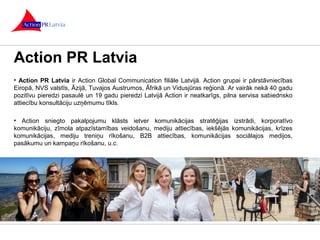 Action PR Latvia 
• Action PR Latvia ir Action Global Communication filiāle Latvijā. Action grupai ir pārstāvniecības 
Eiropā, NVS valstīs, Āzijā, Tuvajos Austrumos, Āfrikā un Vidusjūras reģionā. Ar vairāk nekā 40 gadu 
pozitīvu pieredzi pasaulē un 19 gadu pieredzi Latvijā Action ir neatkarīgs, pilna servisa sabiedrisko 
attiecību konsultāciju uzņēmumu tīkls. 
• Action sniegto pakalpojumu klāsts ietver komunikācijas stratēģijas izstrādi, korporatīvo 
komunikāciju, zīmola atpazīstamības veidošanu, mediju attiecības, iekšējās komunikācijas, krīzes 
komunikācijas, mediju treniņu rīkošanu, B2B attiecības, komunikācijas sociālajos medijos, 
pasākumu un kampaņu rīkošanu, u.c. 
 