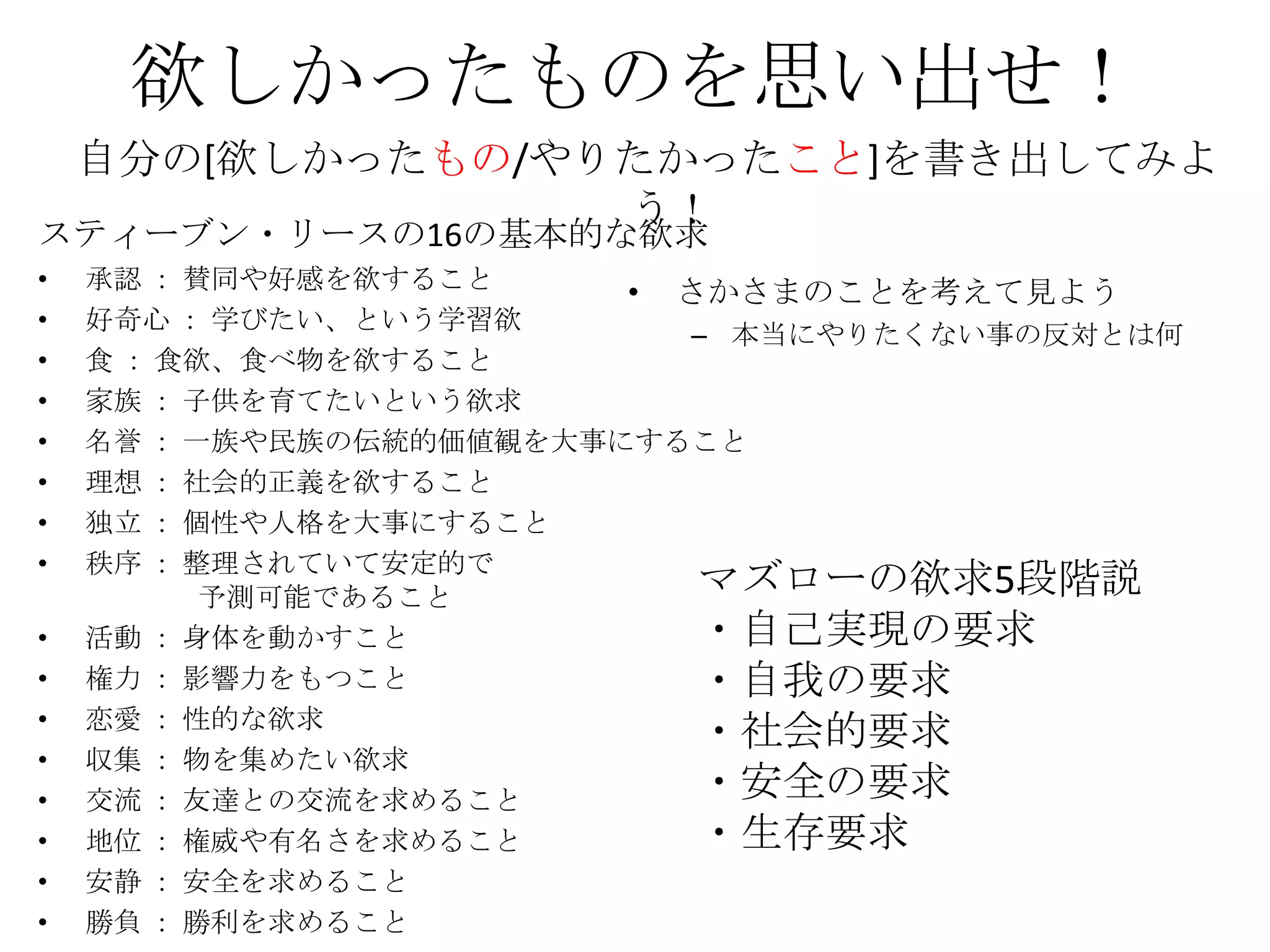 欲しかったものを思い出せ！
    自分の[欲しかったもの/やりたかったこと]を書き出してみよ
                  う！
スティーブン・リースの16の基本的な欲求
•   承認 ： 賛同や好感を欲すること
                         • さかさまのことを考えて見よう
•   好奇心 ： 学びたい、という学習欲
                            – 本当にやりたくない事の反対とは何
•   食 ： 食欲、食べ物を欲すること
•   家族 ： 子供を育てたいという欲求
•   名誉 ： 一族や民族の伝統的価値観を大事にすること
•   理想 ： 社会的正義を欲すること
•   独立 ： 個性や人格を大事にすること
•   秩序 ： 整理されていて安定的で
          予測可能であること         マズローの欲求5段階説
•   活動 ： 身体を動かすこと           ・自己実現の要求
•   権力 ： 影響力をもつこと           ・自我の要求
•   恋愛 ： 性的な欲求
                            ・社会的要求
•   収集 ： 物を集めたい欲求
•   交流 ： 友達との交流を求めること       ・安全の要求
•   地位 ： 権威や有名さを求めること       ・生存要求
•   安静 ： 安全を求めること
•   勝負 ： 勝利を求めること
 