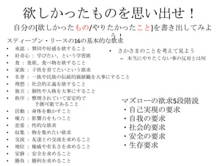 欲しかったものを思い出せ！
    自分の[欲しかったもの/やりたかったこと]を書き出してみよ
                  う！
スティーブン・リースの16の基本的な欲求
•   承認 ： 賛同や好感を欲すること
           ...