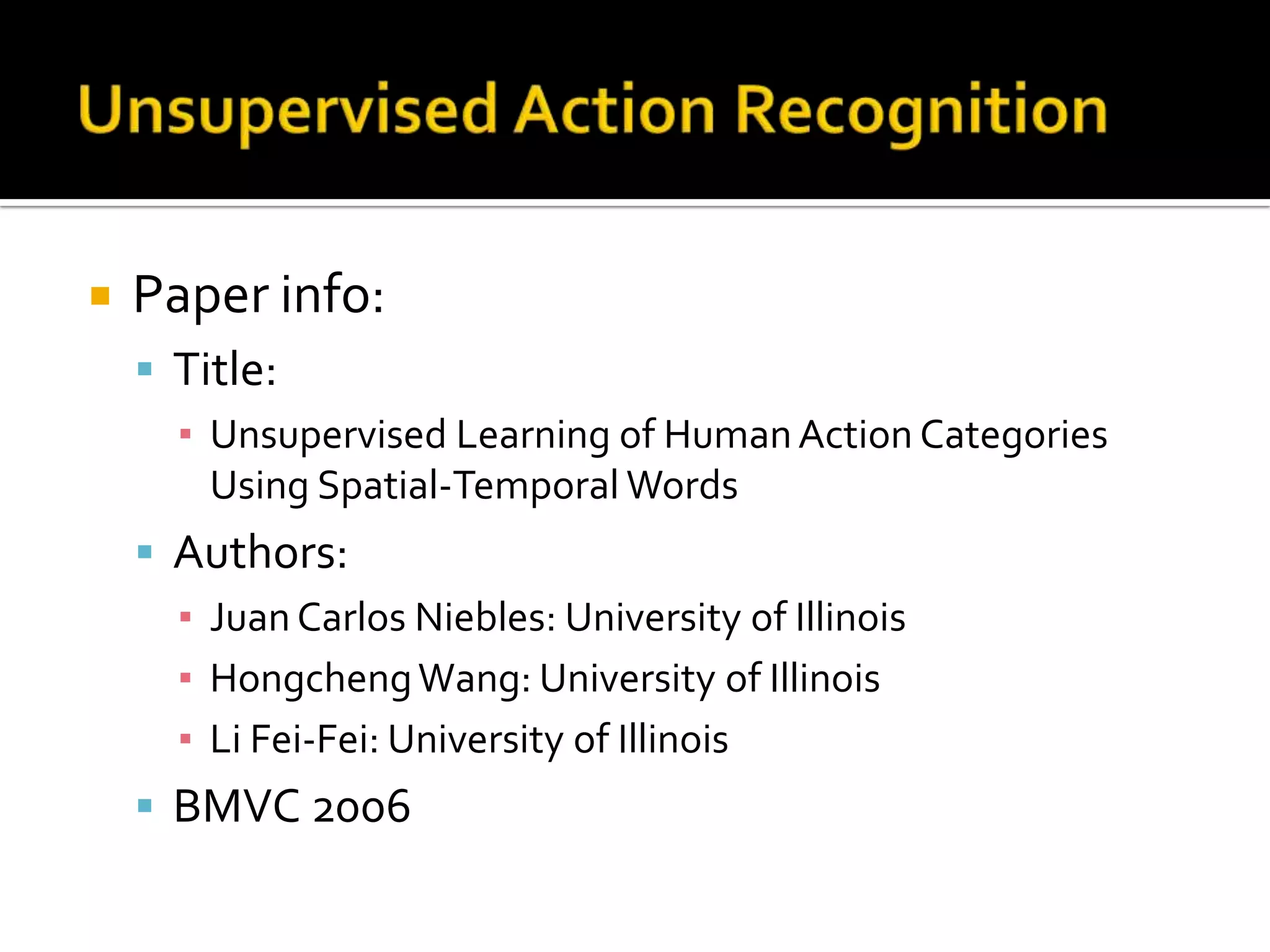 Unsupervised Action RecognitionPaper info:Title:Unsupervised Learning of Human Action Categories Using Spatial-Temporal WordsAuthors:Juan Carlos Niebles: University of IllinoisHongcheng Wang: University of IllinoisLi Fei-Fei: University of IllinoisBMVC 2006