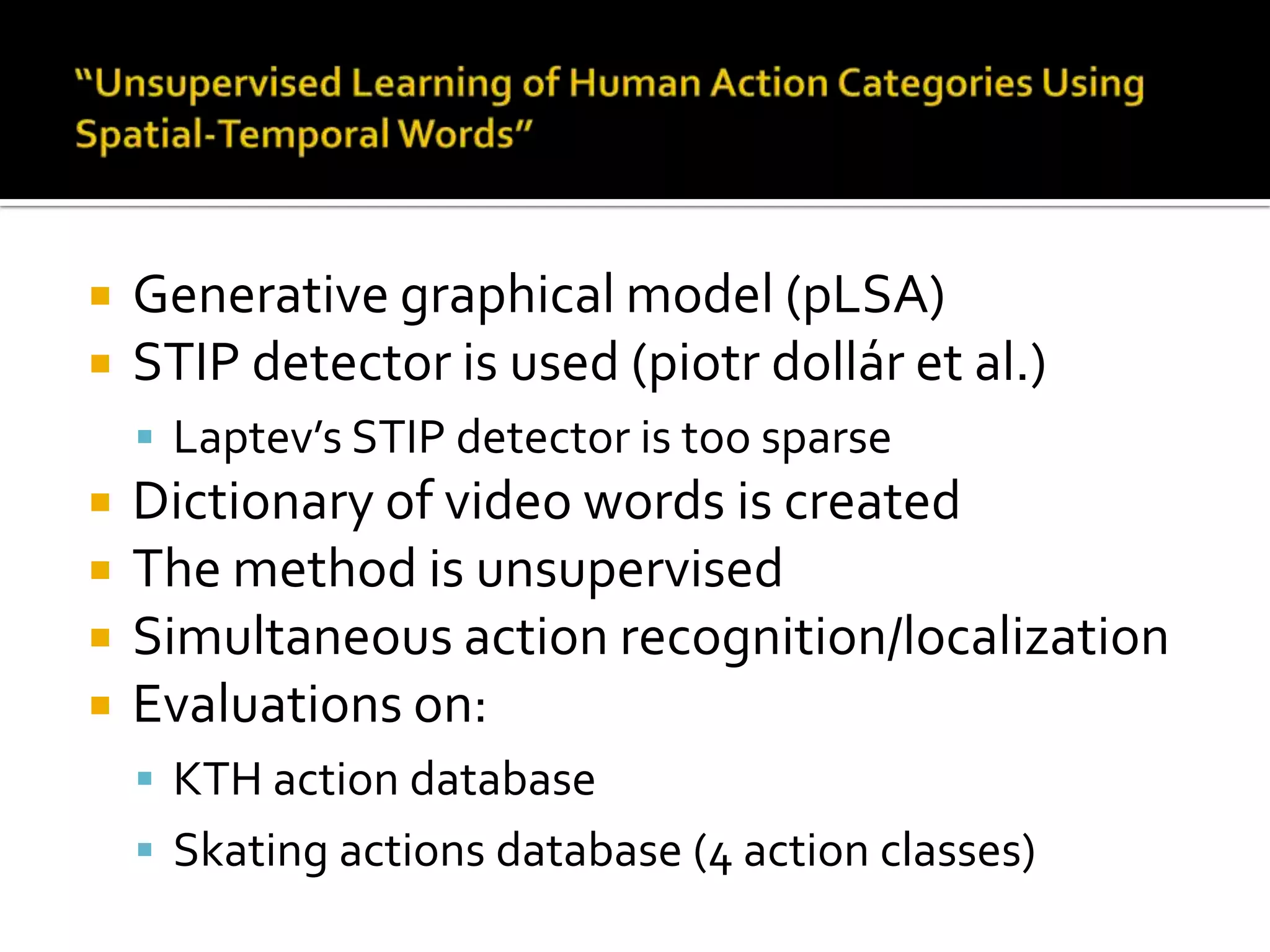 “Unsupervised Learning of Human Action Categories Using Spatial-Temporal Words”Generative graphical model (pLSA)STIP detector is used (piotrdollár et al.)Laptev’s STIP detector is too sparseDictionary of video words is createdThe method is unsupervisedSimultaneous action recognition/localizationEvaluations on:KTH action databaseSkating actions database (4 action classes)