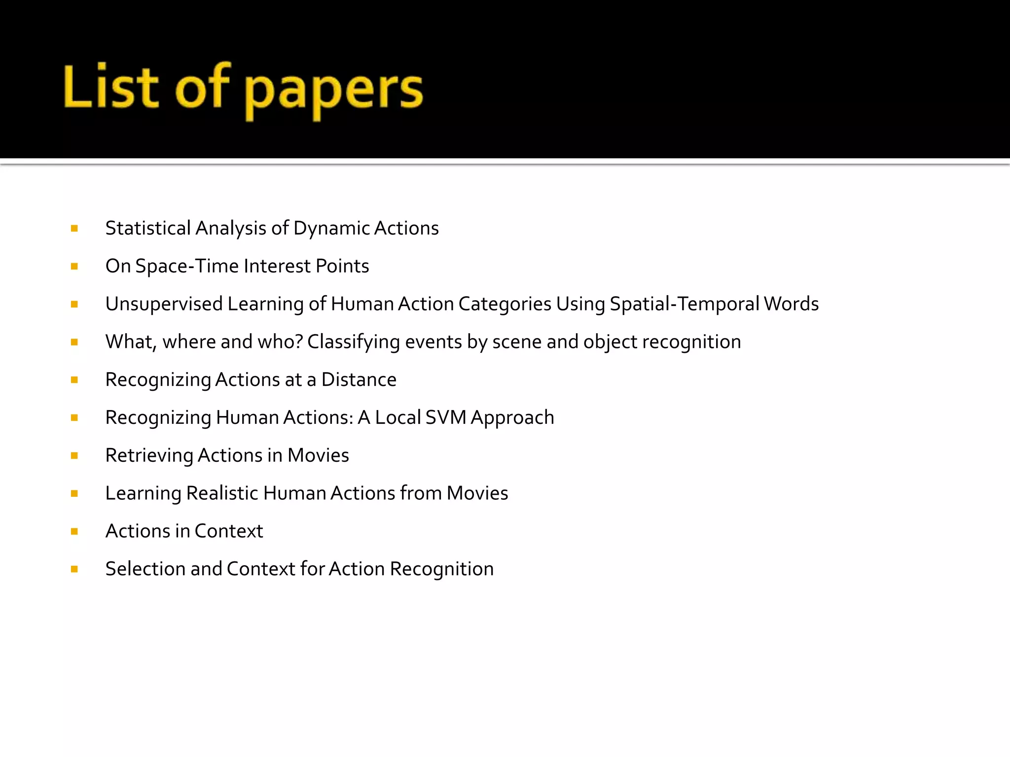 List of papersStatistical Analysis of Dynamic ActionsOn Space-Time Interest PointsUnsupervised Learning of Human Action Categories Using Spatial-Temporal WordsWhat, where and who? Classifying events by scene and object recognitionRecognizing Actions at a DistanceRecognizing Human Actions: A Local SVM ApproachRetrieving Actions in MoviesLearning Realistic Human Actions from MoviesActions in ContextSelection and Context for Action Recognition