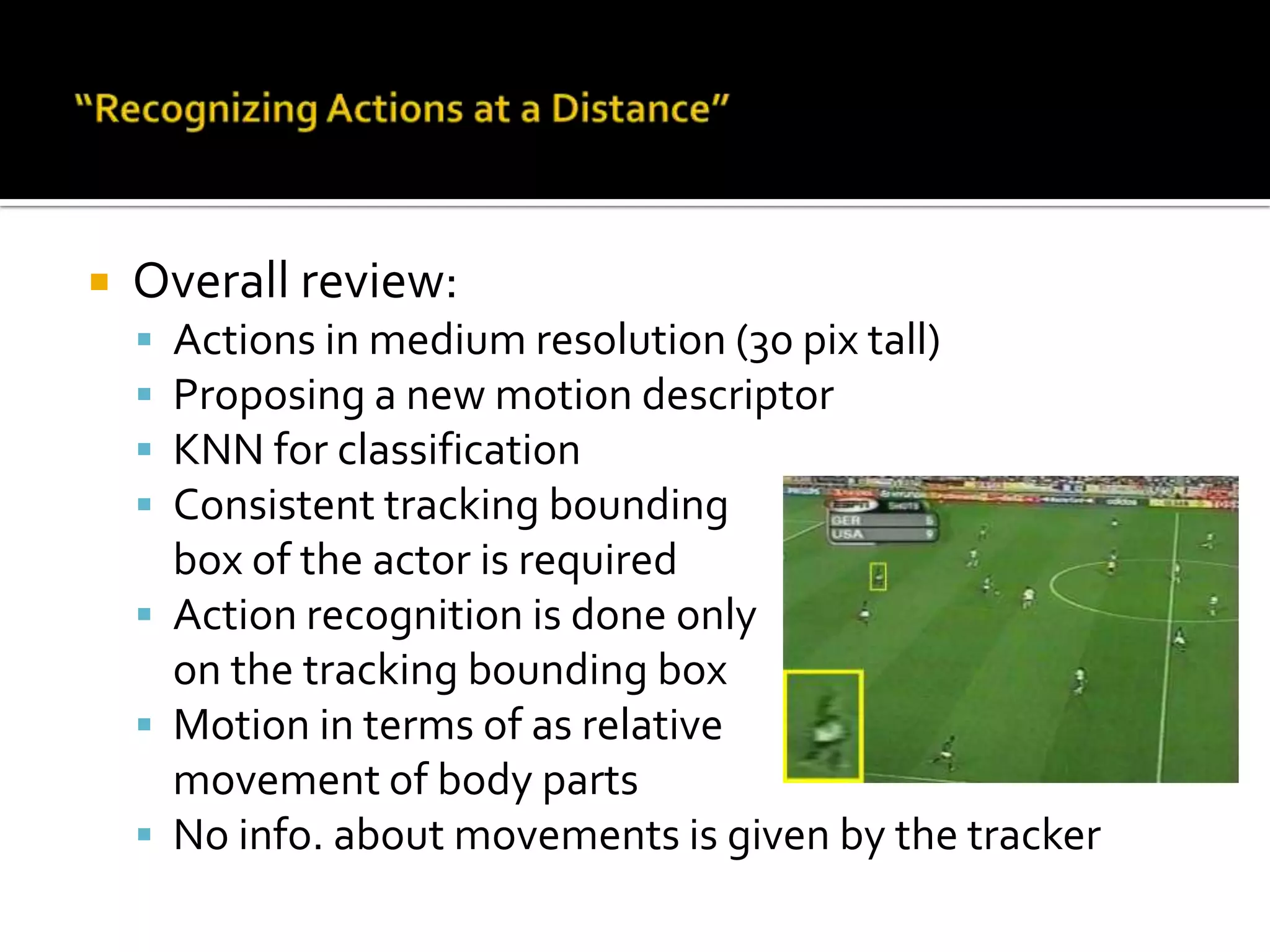Action recognition in medium resolution regimes Paper info:Title:Recognizing Actions at a DistanceAuthors:Alexei A. Efros: UC BerkeleyAlexander C. Berg: UC BerkeleyGreg Mori: UC BerkeleyJitendraMalik: UC BerkeleyICCV 2003