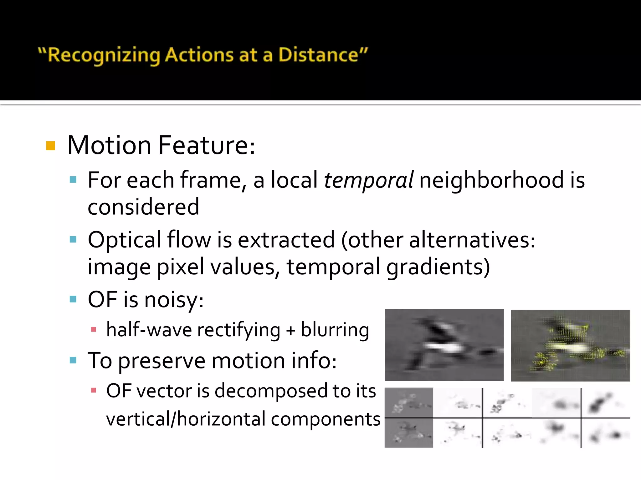 “Recognizing Actions at a Distance”Overall review:Actions in medium resolution (30 pix tall)Proposing a new motion descriptorKNN for classificationConsistent tracking bounding 	box of the actor is requiredAction recognition is done only 	on the tracking bounding boxMotion in terms of as relative 	movement of body partsNo info. about movements is given by the tracker