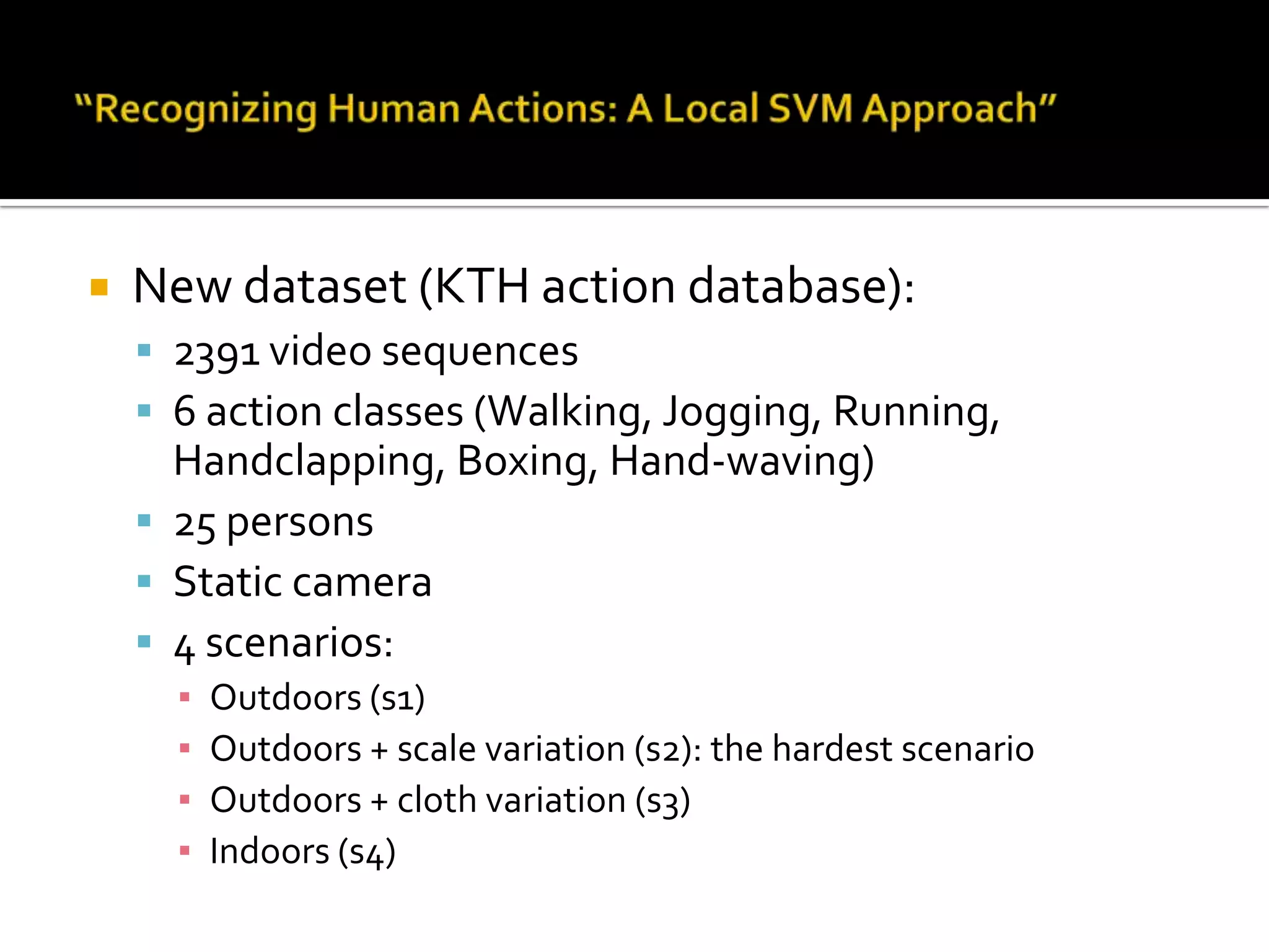 KTH Action DatasetPaper info:Title:Recognizing Human Actions: A Local SVM ApproachAuthors:Christian Schuldt: KTH universityIvan Laptev: KTH universityICPR 2004