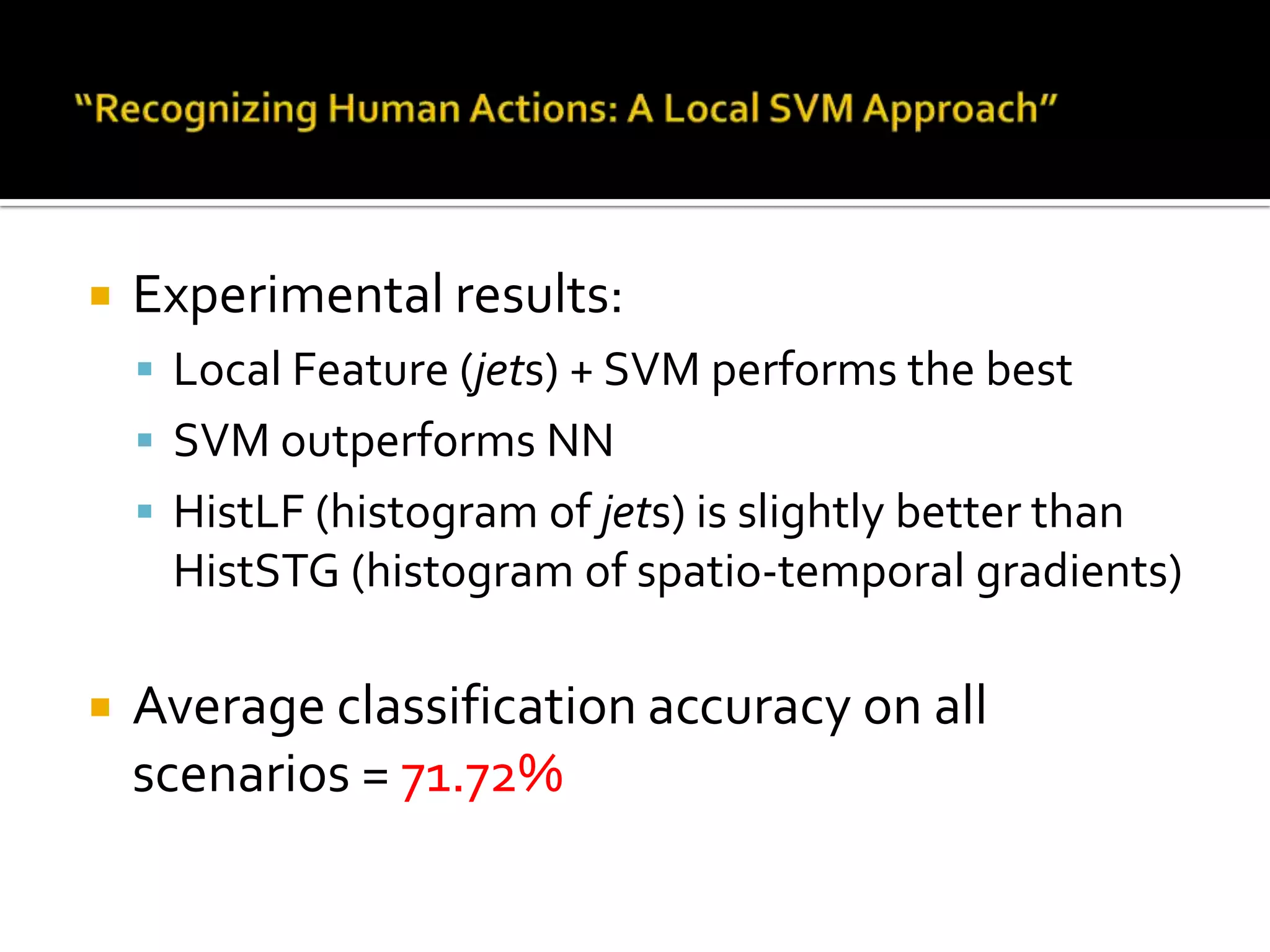 “Recognizing Human Actions: A Local SVM Approach”Features:Sparse (STIP detector)Spatio-temporal jets of order 4Different feature representations:Raw jet feature descriptorsExponential       kernel on the histogram of jetsSpatial HoG with temporal pyramidDifferent classifiers:SVMNN