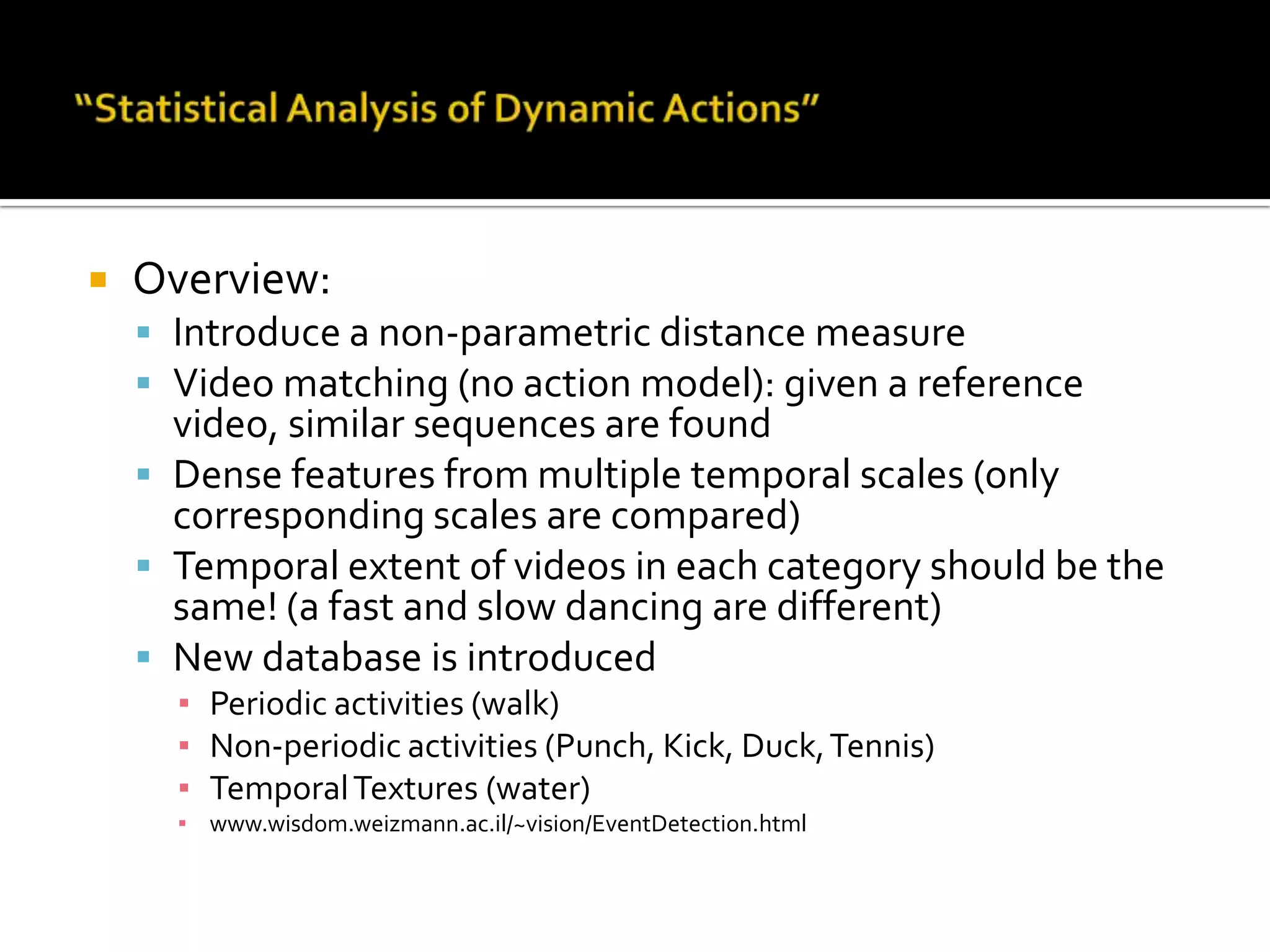 “Statistical Analysis of Dynamic Actions”Overview:Introduce a non-parametric distance measureVideo matching (no action model): given a reference video, similar sequences are foundDense features from multiple temporal scales (only corresponding scales are compared)Temporal extent of videos in each category should be the same! (a fast and slow dancing are different)New database is introducedPeriodic activities (walk)Non-periodic activities (Punch, Kick, Duck, Tennis)Temporal Textures (water)www.wisdom.weizmann.ac.il/~vision/EventDetection.html