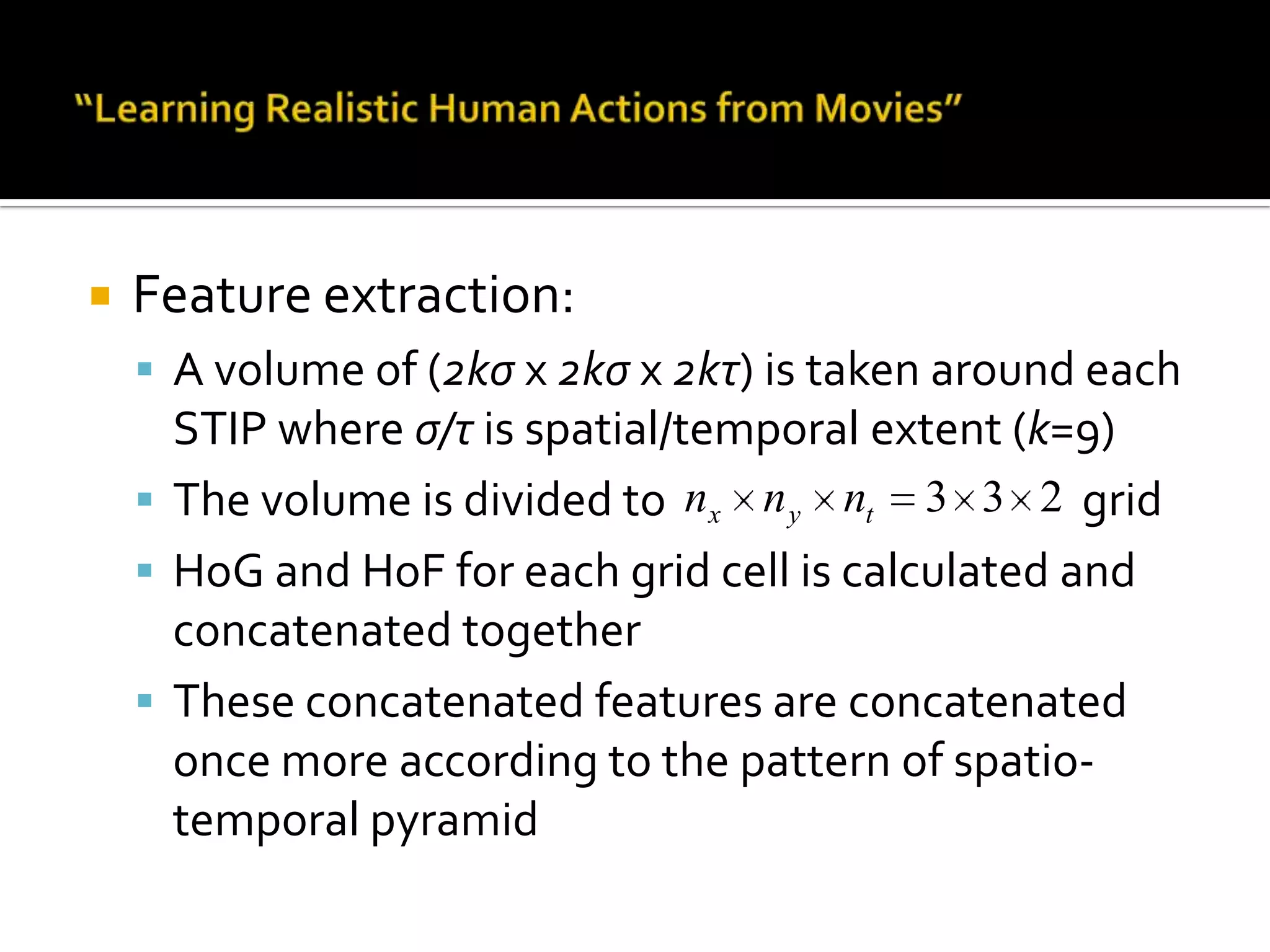 “Learning Realistic Human Actions from Movies”Action classification approach:BoF framework (k=4000)Space-time pyramids6 spatial grids: {1x1, 2x2, 3x3, 1x3, 3x1, o2x2}4 temporal grids: {t1, t2, t3, ot2}STIP with multiple scalesHoG and HoF