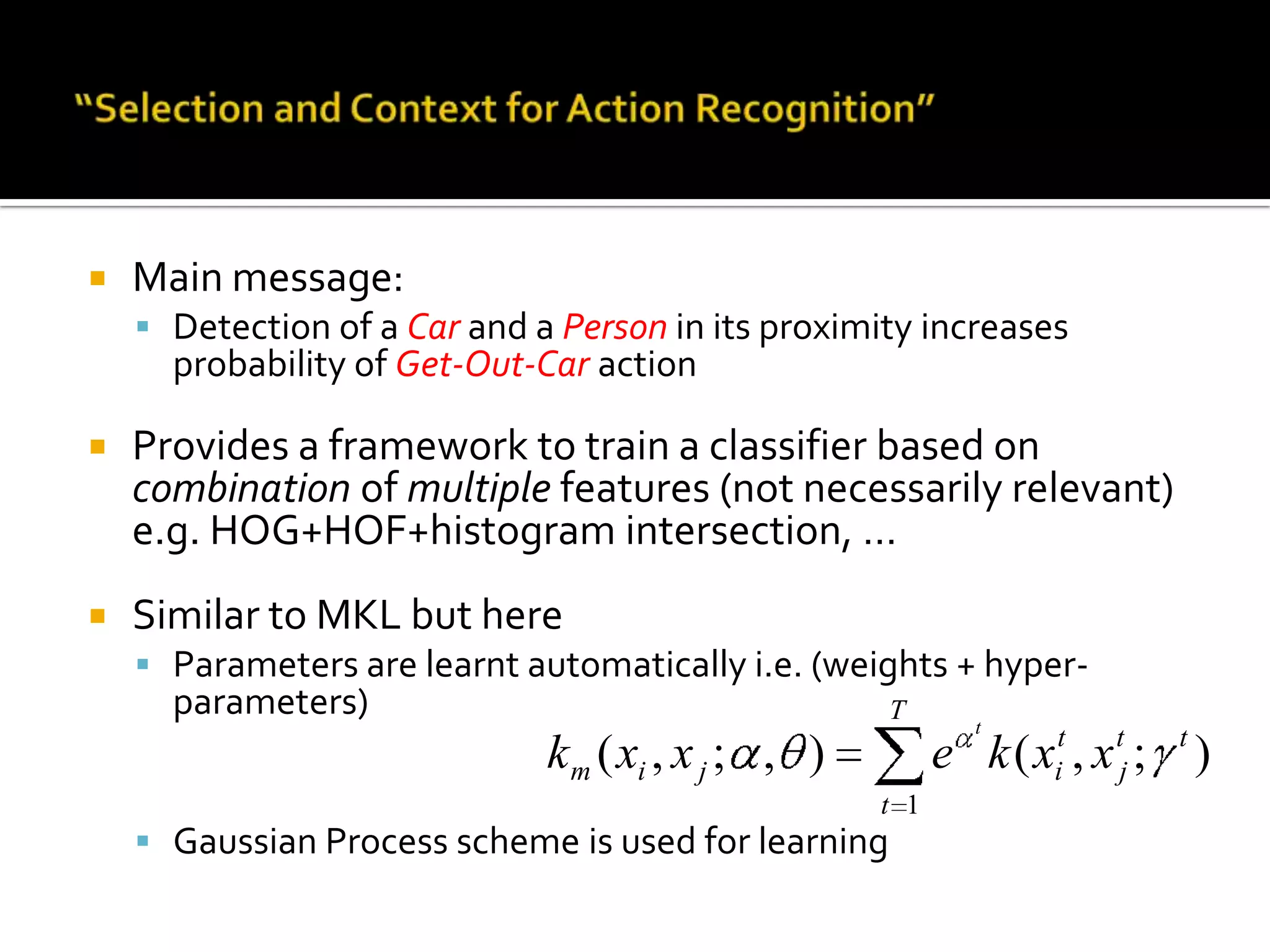 “Selection and Context for Action Recognition”Main contributions:Contextual scene descriptors based on:Presence/absence of objects (bag-of-detectors)Structural relation between objects and their partsAutomatic learning of multiple featuresMultiple Kernel Gaussian Process Classifier (MKGPC)Experimental results on:KTH action datasetHollywood1,2 Human Action database (INRIA)