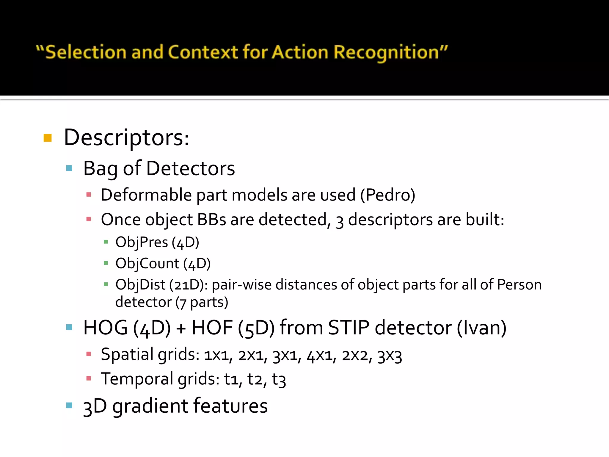 “Selection and Context for Action Recognition”Main message:Detection of a Car and a Personin its proximity increases probability of Get-Out-Car actionProvides a framework to train a classifier based on combination of multiple features (not necessarily relevant) e.g. HOG+HOF+histogram intersection, …Similar to MKL but hereParameters are learnt automatically i.e. (weights + hyper-parameters) Gaussian Process scheme is used for learning
